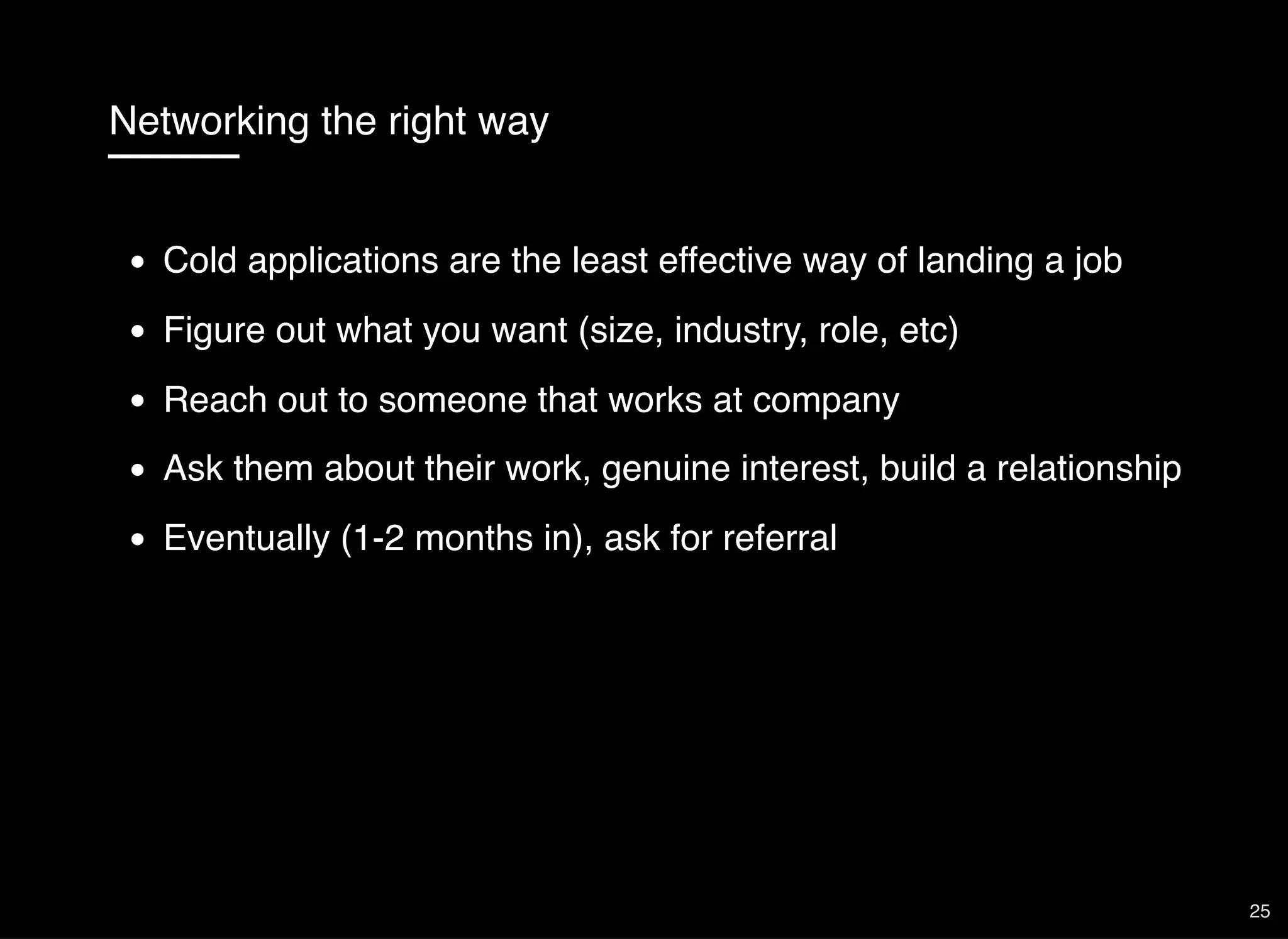 Networking the right way
Cold applications are the least effective way of landing a job
Figure out what you want (size, industry, role, etc)
Reach out to someone that works at company
Ask them about their work, genuine interest, build a relationship
Eventually (1-2 months in), ask for referral
25
 