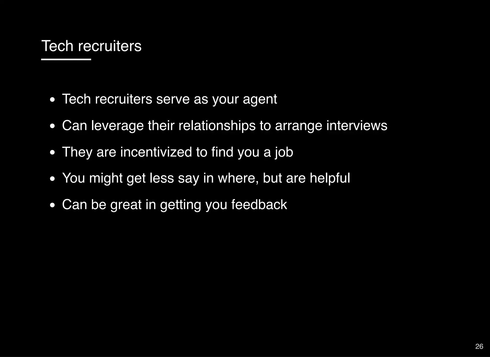 Tech recruiters
Tech recruiters serve as your agent
Can leverage their relationships to arrange interviews
They are incentivized to ﬁnd you a job
You might get less say in where, but are helpful
Can be great in getting you feedback
26
 