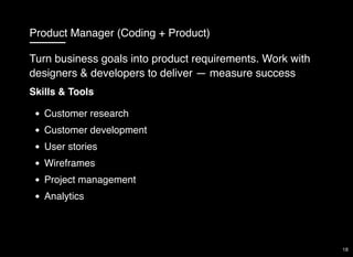 Product Manager (Coding + Product)
Skills & Tools
Customer research
Customer development
User stories
Wireframes
Project management
Analytics
Turn business goals into product requirements. Work with
designers & developers to deliver — measure success
18
 
