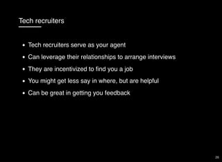 Tech recruiters
Tech recruiters serve as your agent
Can leverage their relationships to arrange interviews
They are incentivized to ﬁnd you a job
You might get less say in where, but are helpful
Can be great in getting you feedback
26
 