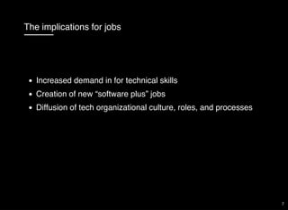 The implications for jobs
Increased demand in for technical skills
Creation of new “software plus” jobs
Diffusion of tech organizational culture, roles, and processes
7
 
