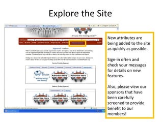 Explore the Site
New attributes are
being added to the site
as quickly as possible.
Sign-in often and
check your messages
for details on new
features.
Also, please view our
sponsors that have
been carefully
screened to provide
benefit to our
members!
 