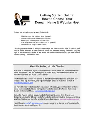 Getting Started Online:
                               How to Choose Your
                            Domain Name & Website Host


Getting started online can be a confusing task.

       *   Where should you register your domain?
       *   What domain name should you choose?
       *   Should you choose privacy protection?
       *   How do you decide which web host to go with?
       *   What features do you really need?

I've designed this eBook to help you cut through the confusion and hype to identify your
unique needs and find a great domain name and website hosting company. So jump
right in and learn about some of the things you should consider as you get your website
up and running. You can do this!




                      About the Author, Michelle Shaeffer
As a work at home mom myself I understand the unique needs and strengths of home
based businesses. I am the WAHM (work at home mom) behind Elemental Muse, Iris
Market Builder and The Muses GuideTM Series.

The Muses GuideTM brings you ebooks to make the difference between confusion and
success! Find big inspiration, and big information, priced to fit a small budget at
www.themusesguide.com

Iris Market Builder website solution provides an affordable, powerful solution for home
based businesses to build and manage their websites easily. Iris Market Builder is a
divison of Elemental Muse. www.irismarketbuilder.com

Elemental Muse is a client-focused website hosting and design firm. I have been
designing websites for 13 years and offer website solutions including design, advertising
graphics, hosting, and more for small and home businesses. www.elementalmuse.com

I also blog at www.WAHspirations.com where my goal is to share a bit of inspiration for
those who are working at home. 
 