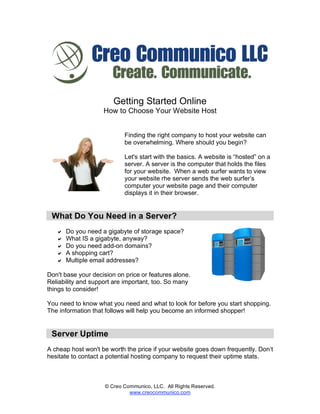 Getting Started Online
                    How to Choose Your Website Host


                            Finding the right company to host your website can
                            be overwhelming. Where should you begin?

                            Let's start with the basics. A website is “hosted” on a
                            server. A server is the computer that holds the files
                            for your website. When a web surfer wants to view
                            your website rhe server sends the web surfer’s
                            computer your website page and their computer
                            displays it in their browser.


 What Do You Need in a Server?
      Do you need a gigabyte of storage space?
      What IS a gigabyte, anyway?
      Do you need add-on domains?
      A shopping cart?
      Multiple email addresses?

Don't base your decision on price or features alone.
Reliability and support are important, too. So many
things to consider!

You need to know what you need and what to look for before you start shopping.
The information that follows will help you become an informed shopper!


 Server Uptime
A cheap host won't be worth the price if your website goes down frequently. Don’t
hesitate to contact a potential hosting company to request their uptime stats.



                     © Creo Communico, LLC. All Rights Reserved.
                              www.creocommunico.com
 