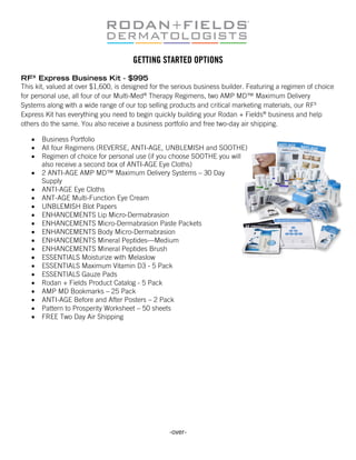 GETTING STARTED OPTIONS
RFX Express Business Kit - $995
This kit, valued at over $1,600, is designed for the serious business builder. Featuring a regimen of choice
for personal use, all four of our Multi-Med® Therapy Regimens, two AMP MD™ Maximum Delivery
Systems along with a wide range of our top selling products and critical marketing materials, our RFX
Express Kit has everything you need to begin quickly building your Rodan + Fields® business and help
others do the same. You also receive a business portfolio and free two-day air shipping.

   •   Business Portfolio
   •   All four Regimens (REVERSE, ANTI-AGE, UNBLEMISH and SOOTHE)
   •   Regimen of choice for personal use (if you choose SOOTHE you will
       also receive a second box of ANTI-AGE Eye Cloths)
   •   2 ANTI-AGE AMP MD™ Maximum Delivery Systems – 30 Day
       Supply
   •   ANTI-AGE Eye Cloths
   •   ANT-AGE Multi-Function Eye Cream
   •   UNBLEMISH Blot Papers
   •   ENHANCEMENTS Lip Micro-Dermabrasion
   •   ENHANCEMENTS Micro-Dermabrasion Paste Packets
   •   ENHANCEMENTS Body Micro-Dermabrasion
   •   ENHANCEMENTS Mineral Peptides—Medium
   •   ENHANCEMENTS Mineral Peptides Brush
   •   ESSENTIALS Moisturize with Melaslow
   •   ESSENTIALS Maximum Vitamin D3 - 5 Pack
   •   ESSENTIALS Gauze Pads
   •   Rodan + Fields Product Catalog - 5 Pack
   •   AMP MD Bookmarks – 25 Pack
   •   ANTI-AGE Before and After Posters – 2 Pack
   •   Pattern to Prosperity Worksheet – 50 sheets
   •   FREE Two Day Air Shipping




                                                   -over-
 