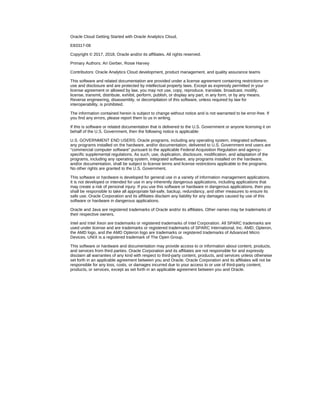 Oracle Cloud Getting Started with Oracle Analytics Cloud,
E83317-08
Copyright © 2017, 2018, Oracle and/or its affiliates. All rights reserved.
Primary Authors: Ari Gerber, Rosie Harvey
Contributors: Oracle Analytics Cloud development, product management, and quality assurance teams
This software and related documentation are provided under a license agreement containing restrictions on
use and disclosure and are protected by intellectual property laws. Except as expressly permitted in your
license agreement or allowed by law, you may not use, copy, reproduce, translate, broadcast, modify,
license, transmit, distribute, exhibit, perform, publish, or display any part, in any form, or by any means.
Reverse engineering, disassembly, or decompilation of this software, unless required by law for
interoperability, is prohibited.
The information contained herein is subject to change without notice and is not warranted to be error-free. If
you find any errors, please report them to us in writing.
If this is software or related documentation that is delivered to the U.S. Government or anyone licensing it on
behalf of the U.S. Government, then the following notice is applicable:
U.S. GOVERNMENT END USERS: Oracle programs, including any operating system, integrated software,
any programs installed on the hardware, and/or documentation, delivered to U.S. Government end users are
"commercial computer software" pursuant to the applicable Federal Acquisition Regulation and agency-
specific supplemental regulations. As such, use, duplication, disclosure, modification, and adaptation of the
programs, including any operating system, integrated software, any programs installed on the hardware,
and/or documentation, shall be subject to license terms and license restrictions applicable to the programs.
No other rights are granted to the U.S. Government.
This software or hardware is developed for general use in a variety of information management applications.
It is not developed or intended for use in any inherently dangerous applications, including applications that
may create a risk of personal injury. If you use this software or hardware in dangerous applications, then you
shall be responsible to take all appropriate fail-safe, backup, redundancy, and other measures to ensure its
safe use. Oracle Corporation and its affiliates disclaim any liability for any damages caused by use of this
software or hardware in dangerous applications.
Oracle and Java are registered trademarks of Oracle and/or its affiliates. Other names may be trademarks of
their respective owners.
Intel and Intel Xeon are trademarks or registered trademarks of Intel Corporation. All SPARC trademarks are
used under license and are trademarks or registered trademarks of SPARC International, Inc. AMD, Opteron,
the AMD logo, and the AMD Opteron logo are trademarks or registered trademarks of Advanced Micro
Devices. UNIX is a registered trademark of The Open Group.
This software or hardware and documentation may provide access to or information about content, products,
and services from third parties. Oracle Corporation and its affiliates are not responsible for and expressly
disclaim all warranties of any kind with respect to third-party content, products, and services unless otherwise
set forth in an applicable agreement between you and Oracle. Oracle Corporation and its affiliates will not be
responsible for any loss, costs, or damages incurred due to your access to or use of third-party content,
products, or services, except as set forth in an applicable agreement between you and Oracle.
 
