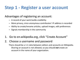Step 1 - Register a user account
Advantages of registering an account:
– A record of your work builds credibility
– More privacy, since anonymous contributors’ IP address is recorded
– Ability to create/rename articles, upload images, edit preferences
– Signals membership in the community
1. Go to en.wikipedia.org, click “Create Account”
2. Choose a username and password
There should be a 1:1 ratio between editors and accounts on Wikipedia.
Sharing an account is not allowed, so you should not create an
account in the name of your organization.
 