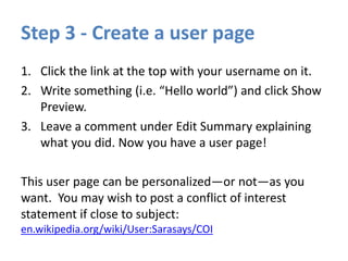 Step 3 - Create a user page
1. Click the link at the top with your username on it.
2. Write something (i.e. “Hello world”) and click Show
Preview.
3. Leave a comment under Edit Summary explaining
what you did. Now you have a user page!
This user page can be personalized—or not—as you
want. You may wish to post a conflict of interest
statement if close to subject:
en.wikipedia.org/wiki/User:Sarasays/COI
 