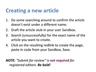 Creating a new article
1. Do some searching around to confirm the article
doesn’t exist under a different name.
2. Draft the article stub in your user Sandbox.
3. Search (unsuccessfully) for the exact name of the
article you want to create.
4. Click on the resulting redlink to create the page,
paste in code from your Sandbox, Save.
NOTE: “Submit for review” is not required for
registered editors. Be bold!
 