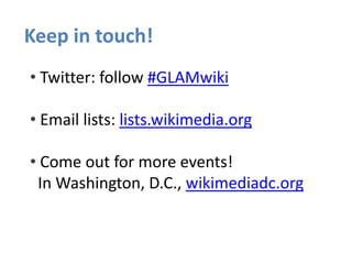 Keep in touch!
• Twitter: follow #GLAMwiki
• Email lists: lists.wikimedia.org
• Come out for more events!
In Washington, D.C., wikimediadc.org
 