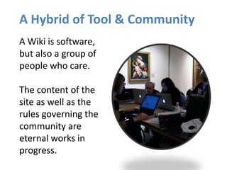 A Hybrid of Tool & Community
A Wiki is software,
but also a group of
people who care.
The content of the
site as well as the
rules governing the
community are
eternal works in
progress.
 