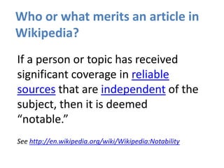 Who or what merits an article in
Wikipedia?
If a person or topic has received
significant coverage in reliable
sources that are independent of the
subject, then it is deemed
“notable.”
See http://en.wikipedia.org/wiki/Wikipedia:Notability
 