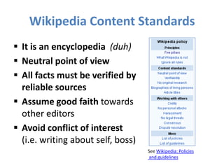 Wikipedia Content Standards
 It is an encyclopedia (duh)
 Neutral point of view
 All facts must be verified by
reliable sources
 Assume good faith towards
other editors
 Avoid conflict of interest
(i.e. writing about self, boss)
See Wikipedia: Policies
and guidelines
 