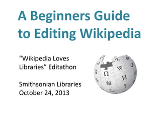 A Beginners Guide
to Editing Wikipedia
“Wikipedia Loves
Libraries” Editathon
Smithsonian Libraries
October 24, 2013

 