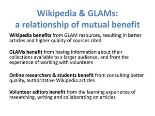 Wikipedia & GLAMs:
a relationship of mutual benefit
Wikipedia benefits from GLAM resources, resulting in better
articles and higher quality of sources cited
GLAMs benefit from having information about their
collections available to a larger audience, and from the
experience of working with volunteers
Online researchers & students benefit from consulting better
quality, authoritative Wikipedia articles
Volunteer editors benefit from the learning experience of
researching, writing and collaborating on articles
 