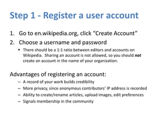 Step 1 - Register a user account
1. Go to en.wikipedia.org, click “Create Account”
2. Choose a username and password
 There should be a 1:1 ratio between editors and accounts on
Wikipedia. Sharing an account is not allowed, so you should not
create an account in the name of your organization.
Advantages of registering an account:
– A record of your work builds credibility
– More privacy, since anonymous contributors’ IP address is recorded
– Ability to create/rename articles, upload images, edit preferences
– Signals membership in the community
 