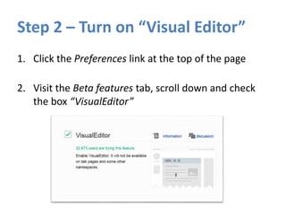 Step 2 – Turn on “Visual Editor”
1. Click the Preferences link at the top of the page
2. Visit the Beta features tab, scroll down and check
the box “VisualEditor”
 