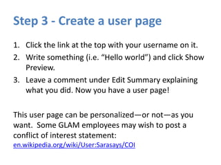 Step 3 - Create a user page
1. Click the link at the top with your username on it.
2. Write something (i.e. “Hello world”) and click Show
Preview.
3. Leave a comment under Edit Summary explaining
what you did. Now you have a user page!
This user page can be personalized—or not—as you
want. Some GLAM employees may wish to post a
conflict of interest statement:
en.wikipedia.org/wiki/User:Sarasays/COI
 