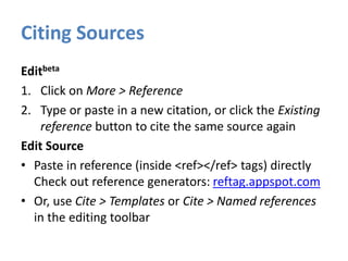 Citing Sources
Editbeta
1. Click on More > Reference
2. Type or paste in a new citation, or click the Existing
reference button to cite the same source again
Edit Source
• Paste in reference (inside <ref></ref> tags) directly
Check out reference generators: reftag.appspot.com
• Or, use Cite > Templates or Cite > Named references
in the editing toolbar
 