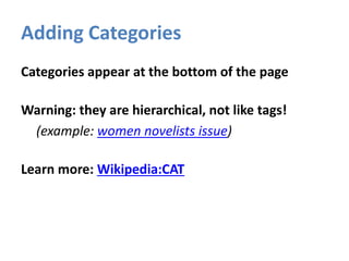 Adding Categories
Categories appear at the bottom of the page
Warning: they are hierarchical, not like tags!
(example: women novelists issue)
Learn more: Wikipedia:CAT
 