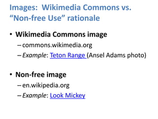 Images: Wikimedia Commons vs.
“Non-free Use” rationale
• Wikimedia Commons image
–commons.wikimedia.org
–Example: Teton Range (Ansel Adams photo)
• Non-free image
–en.wikipedia.org
–Example: Look Mickey
 