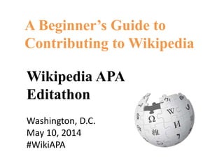 A Beginner’s Guide to
Contributing to Wikipedia
Wikipedia APA
Editathon
Washington, D.C.
May 10, 2014
#WikiAPA
 