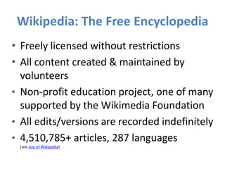 Wikipedia: The Free Encyclopedia
• Freely licensed without restrictions
• All content created & maintained by
volunteers
• Non-profit education project, one of many
supported by the Wikimedia Foundation
• All edits/versions are recorded indefinitely
• 4,510,785+ articles, 287 languages
(see size of Wikipedia)
 