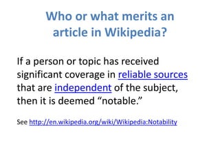 Who or what merits an
article in Wikipedia?
If a person or topic has received
significant coverage in reliable sources
that are independent of the subject,
then it is deemed “notable.”
See http://en.wikipedia.org/wiki/Wikipedia:Notability
 