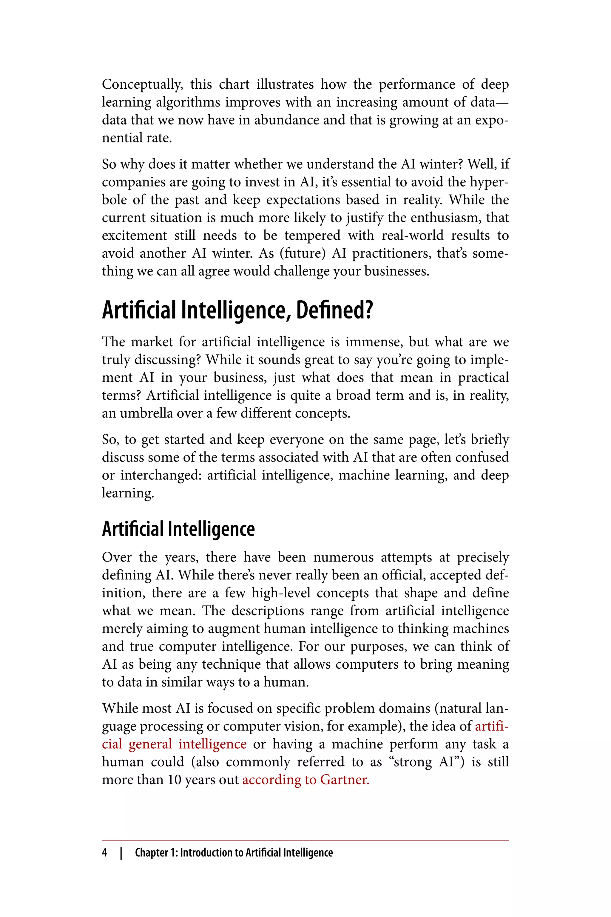 Conceptually, this chart illustrates how the performance of deep
learning algorithms improves with an increasing amount of data—
data that we now have in abundance and that is growing at an expo‐
nential rate.
So why does it matter whether we understand the AI winter? Well, if
companies are going to invest in AI, it’s essential to avoid the hyper‐
bole of the past and keep expectations based in reality. While the
current situation is much more likely to justify the enthusiasm, that
excitement still needs to be tempered with real-world results to
avoid another AI winter. As (future) AI practitioners, that’s some‐
thing we can all agree would challenge your businesses.
Artificial Intelligence, Defined?
The market for artificial intelligence is immense, but what are we
truly discussing? While it sounds great to say you’re going to imple‐
ment AI in your business, just what does that mean in practical
terms? Artificial intelligence is quite a broad term and is, in reality,
an umbrella over a few different concepts.
So, to get started and keep everyone on the same page, let’s briefly
discuss some of the terms associated with AI that are often confused
or interchanged: artificial intelligence, machine learning, and deep
learning.
Artificial Intelligence
Over the years, there have been numerous attempts at precisely
defining AI. While there’s never really been an official, accepted def‐
inition, there are a few high-level concepts that shape and define
what we mean. The descriptions range from artificial intelligence
merely aiming to augment human intelligence to thinking machines
and true computer intelligence. For our purposes, we can think of
AI as being any technique that allows computers to bring meaning
to data in similar ways to a human.
While most AI is focused on specific problem domains (natural lan‐
guage processing or computer vision, for example), the idea of artifi‐
cial general intelligence or having a machine perform any task a
human could (also commonly referred to as “strong AI”) is still
more than 10 years out according to Gartner.
4 | Chapter 1: Introduction to Artificial Intelligence
 