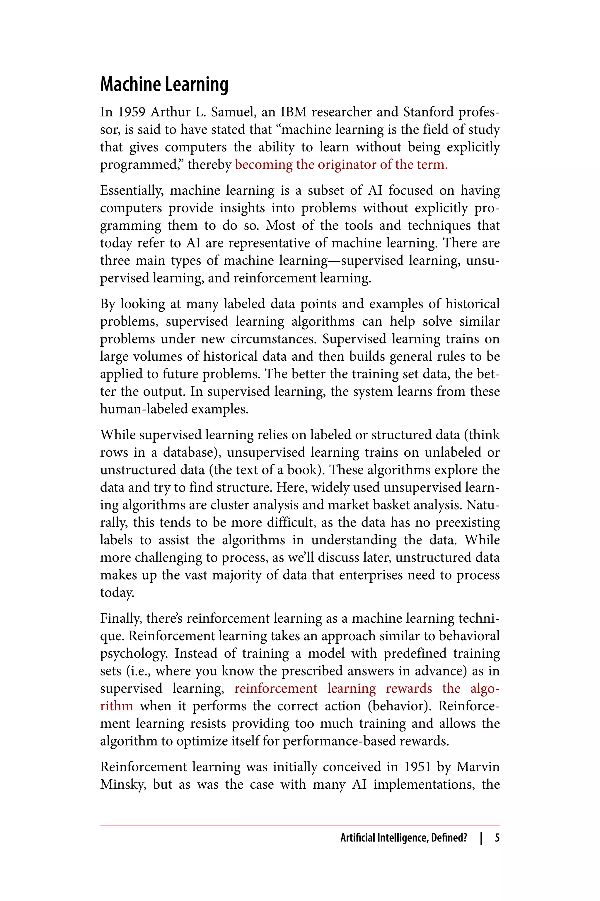 Machine Learning
In 1959 Arthur L. Samuel, an IBM researcher and Stanford profes‐
sor, is said to have stated that “machine learning is the field of study
that gives computers the ability to learn without being explicitly
programmed,” thereby becoming the originator of the term.
Essentially, machine learning is a subset of AI focused on having
computers provide insights into problems without explicitly pro‐
gramming them to do so. Most of the tools and techniques that
today refer to AI are representative of machine learning. There are
three main types of machine learning—supervised learning, unsu‐
pervised learning, and reinforcement learning.
By looking at many labeled data points and examples of historical
problems, supervised learning algorithms can help solve similar
problems under new circumstances. Supervised learning trains on
large volumes of historical data and then builds general rules to be
applied to future problems. The better the training set data, the bet‐
ter the output. In supervised learning, the system learns from these
human-labeled examples.
While supervised learning relies on labeled or structured data (think
rows in a database), unsupervised learning trains on unlabeled or
unstructured data (the text of a book). These algorithms explore the
data and try to find structure. Here, widely used unsupervised learn‐
ing algorithms are cluster analysis and market basket analysis. Natu‐
rally, this tends to be more difficult, as the data has no preexisting
labels to assist the algorithms in understanding the data. While
more challenging to process, as we’ll discuss later, unstructured data
makes up the vast majority of data that enterprises need to process
today.
Finally, there’s reinforcement learning as a machine learning techni‐
que. Reinforcement learning takes an approach similar to behavioral
psychology. Instead of training a model with predefined training
sets (i.e., where you know the prescribed answers in advance) as in
supervised learning, reinforcement learning rewards the algo‐
rithm when it performs the correct action (behavior). Reinforce‐
ment learning resists providing too much training and allows the
algorithm to optimize itself for performance-based rewards.
Reinforcement learning was initially conceived in 1951 by Marvin
Minsky, but as was the case with many AI implementations, the
Artificial Intelligence, Defined? | 5
 