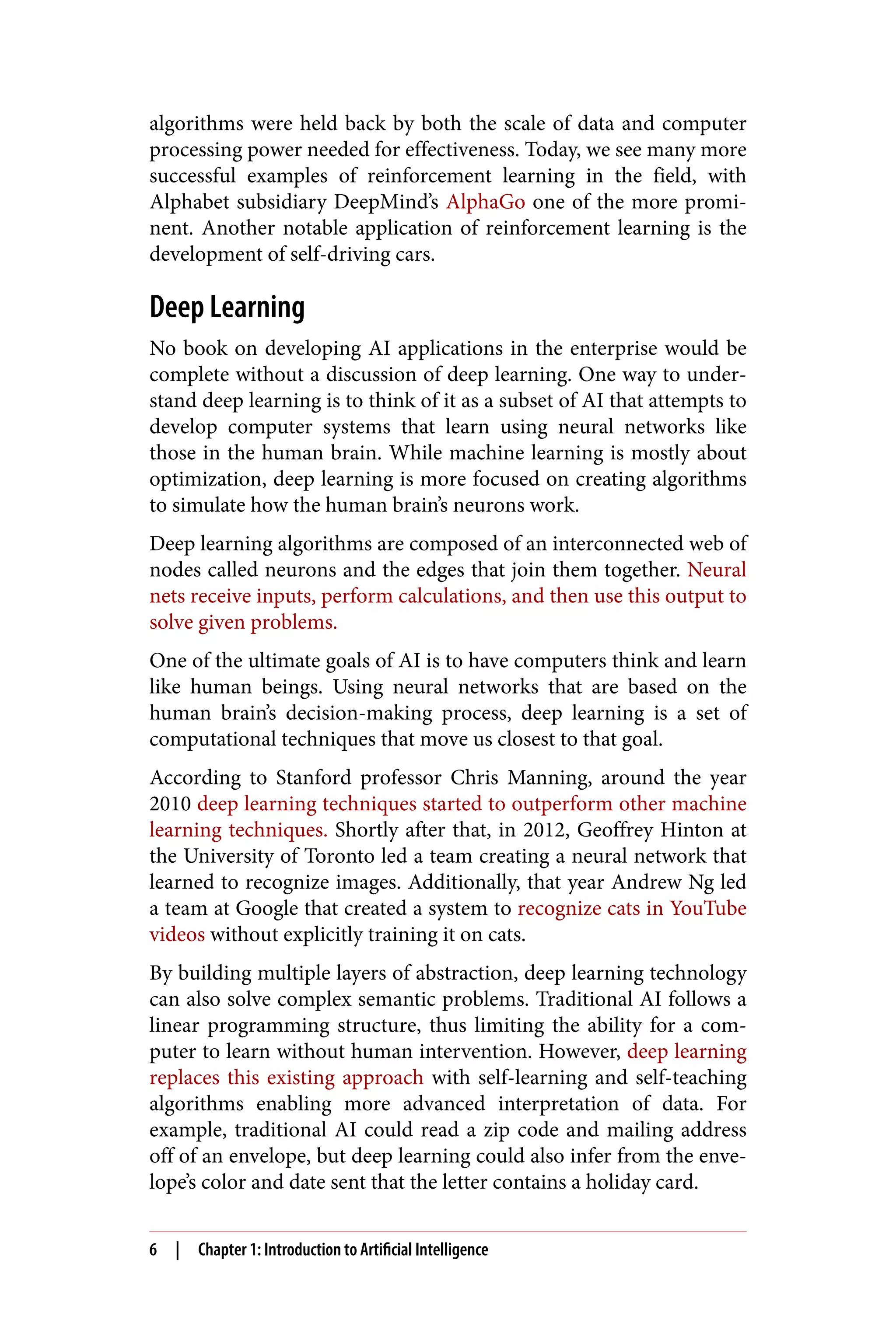 algorithms were held back by both the scale of data and computer
processing power needed for effectiveness. Today, we see many more
successful examples of reinforcement learning in the field, with
Alphabet subsidiary DeepMind’s AlphaGo one of the more promi‐
nent. Another notable application of reinforcement learning is the
development of self-driving cars.
Deep Learning
No book on developing AI applications in the enterprise would be
complete without a discussion of deep learning. One way to under‐
stand deep learning is to think of it as a subset of AI that attempts to
develop computer systems that learn using neural networks like
those in the human brain. While machine learning is mostly about
optimization, deep learning is more focused on creating algorithms
to simulate how the human brain’s neurons work.
Deep learning algorithms are composed of an interconnected web of
nodes called neurons and the edges that join them together. Neural
nets receive inputs, perform calculations, and then use this output to
solve given problems.
One of the ultimate goals of AI is to have computers think and learn
like human beings. Using neural networks that are based on the
human brain’s decision-making process, deep learning is a set of
computational techniques that move us closest to that goal.
According to Stanford professor Chris Manning, around the year
2010 deep learning techniques started to outperform other machine
learning techniques. Shortly after that, in 2012, Geoffrey Hinton at
the University of Toronto led a team creating a neural network that
learned to recognize images. Additionally, that year Andrew Ng led
a team at Google that created a system to recognize cats in YouTube
videos without explicitly training it on cats.
By building multiple layers of abstraction, deep learning technology
can also solve complex semantic problems. Traditional AI follows a
linear programming structure, thus limiting the ability for a com‐
puter to learn without human intervention. However, deep learning
replaces this existing approach with self-learning and self-teaching
algorithms enabling more advanced interpretation of data. For
example, traditional AI could read a zip code and mailing address
off of an envelope, but deep learning could also infer from the enve‐
lope’s color and date sent that the letter contains a holiday card.
6 | Chapter 1: Introduction to Artificial Intelligence
 
