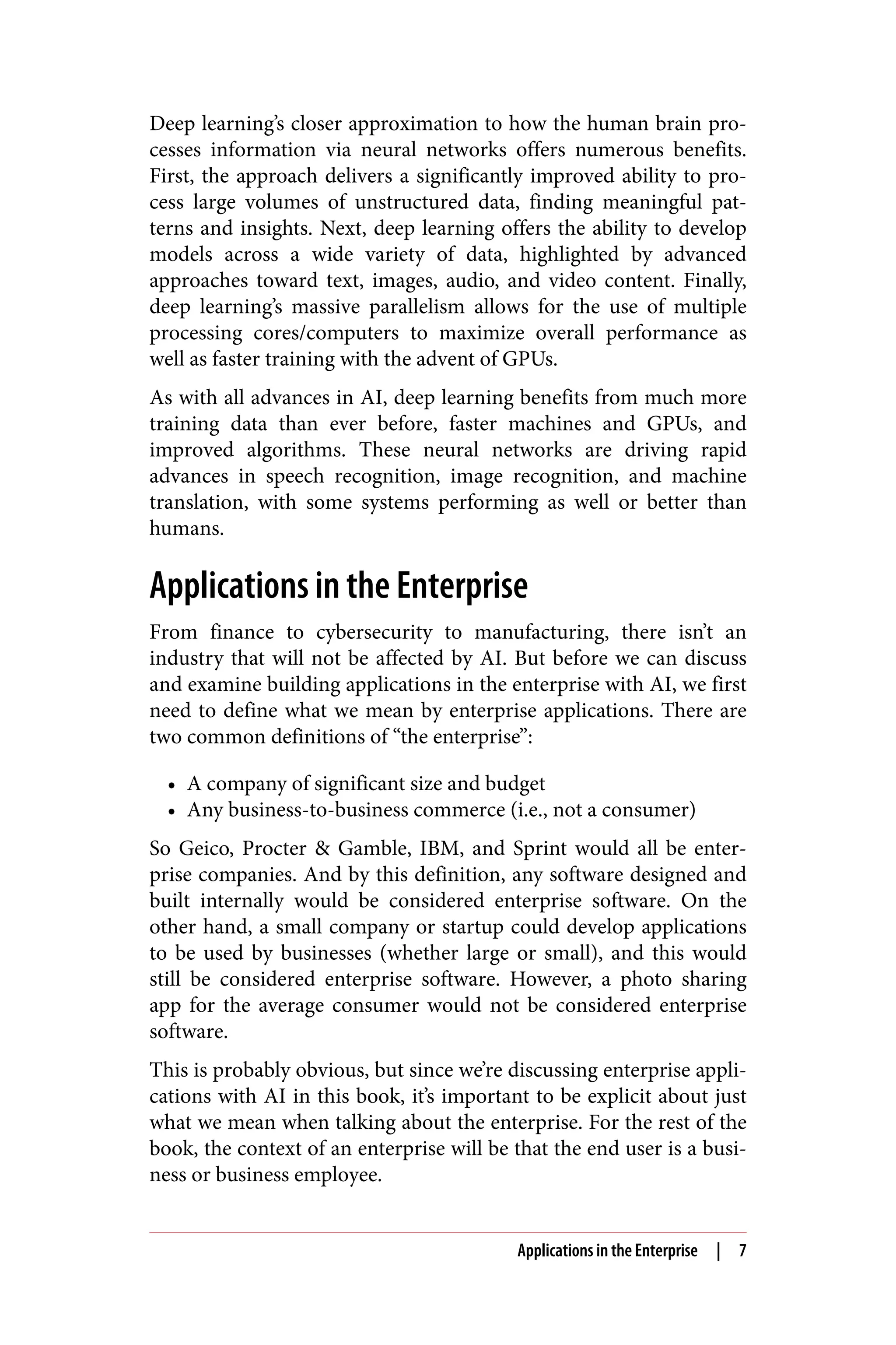 Deep learning’s closer approximation to how the human brain pro‐
cesses information via neural networks offers numerous benefits.
First, the approach delivers a significantly improved ability to pro‐
cess large volumes of unstructured data, finding meaningful pat‐
terns and insights. Next, deep learning offers the ability to develop
models across a wide variety of data, highlighted by advanced
approaches toward text, images, audio, and video content. Finally,
deep learning’s massive parallelism allows for the use of multiple
processing cores/computers to maximize overall performance as
well as faster training with the advent of GPUs.
As with all advances in AI, deep learning benefits from much more
training data than ever before, faster machines and GPUs, and
improved algorithms. These neural networks are driving rapid
advances in speech recognition, image recognition, and machine
translation, with some systems performing as well or better than
humans.
Applications in the Enterprise
From finance to cybersecurity to manufacturing, there isn’t an
industry that will not be affected by AI. But before we can discuss
and examine building applications in the enterprise with AI, we first
need to define what we mean by enterprise applications. There are
two common definitions of “the enterprise”:
• A company of significant size and budget
• Any business-to-business commerce (i.e., not a consumer)
So Geico, Procter & Gamble, IBM, and Sprint would all be enter‐
prise companies. And by this definition, any software designed and
built internally would be considered enterprise software. On the
other hand, a small company or startup could develop applications
to be used by businesses (whether large or small), and this would
still be considered enterprise software. However, a photo sharing
app for the average consumer would not be considered enterprise
software.
This is probably obvious, but since we’re discussing enterprise appli‐
cations with AI in this book, it’s important to be explicit about just
what we mean when talking about the enterprise. For the rest of the
book, the context of an enterprise will be that the end user is a busi‐
ness or business employee.
Applications in the Enterprise | 7
 