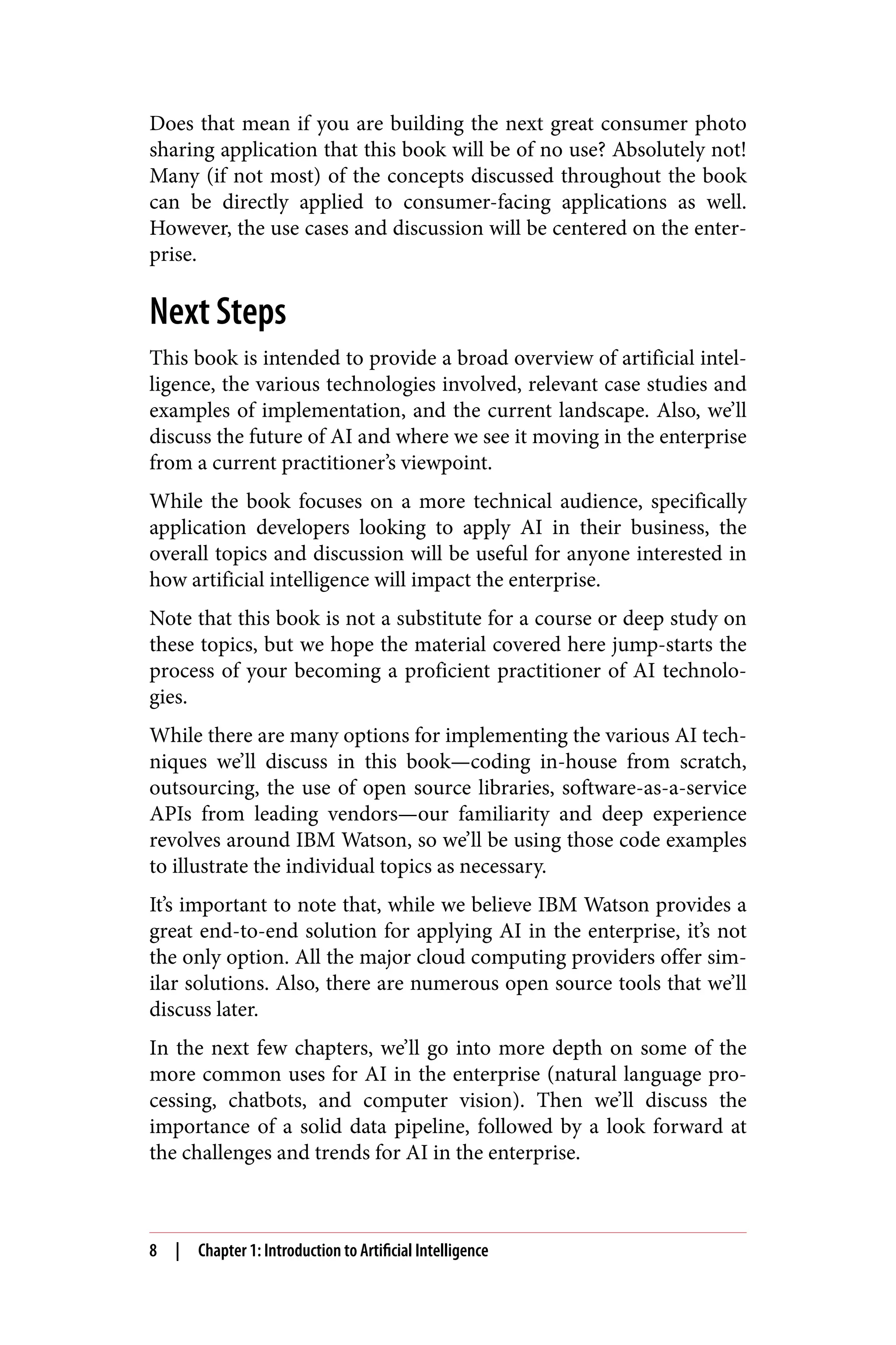 Does that mean if you are building the next great consumer photo
sharing application that this book will be of no use? Absolutely not!
Many (if not most) of the concepts discussed throughout the book
can be directly applied to consumer-facing applications as well.
However, the use cases and discussion will be centered on the enter‐
prise.
Next Steps
This book is intended to provide a broad overview of artificial intel‐
ligence, the various technologies involved, relevant case studies and
examples of implementation, and the current landscape. Also, we’ll
discuss the future of AI and where we see it moving in the enterprise
from a current practitioner’s viewpoint.
While the book focuses on a more technical audience, specifically
application developers looking to apply AI in their business, the
overall topics and discussion will be useful for anyone interested in
how artificial intelligence will impact the enterprise.
Note that this book is not a substitute for a course or deep study on
these topics, but we hope the material covered here jump-starts the
process of your becoming a proficient practitioner of AI technolo‐
gies.
While there are many options for implementing the various AI tech‐
niques we’ll discuss in this book—coding in-house from scratch,
outsourcing, the use of open source libraries, software-as-a-service
APIs from leading vendors—our familiarity and deep experience
revolves around IBM Watson, so we’ll be using those code examples
to illustrate the individual topics as necessary.
It’s important to note that, while we believe IBM Watson provides a
great end-to-end solution for applying AI in the enterprise, it’s not
the only option. All the major cloud computing providers offer sim‐
ilar solutions. Also, there are numerous open source tools that we’ll
discuss later.
In the next few chapters, we’ll go into more depth on some of the
more common uses for AI in the enterprise (natural language pro‐
cessing, chatbots, and computer vision). Then we’ll discuss the
importance of a solid data pipeline, followed by a look forward at
the challenges and trends for AI in the enterprise.
8 | Chapter 1: Introduction to Artificial Intelligence
 
