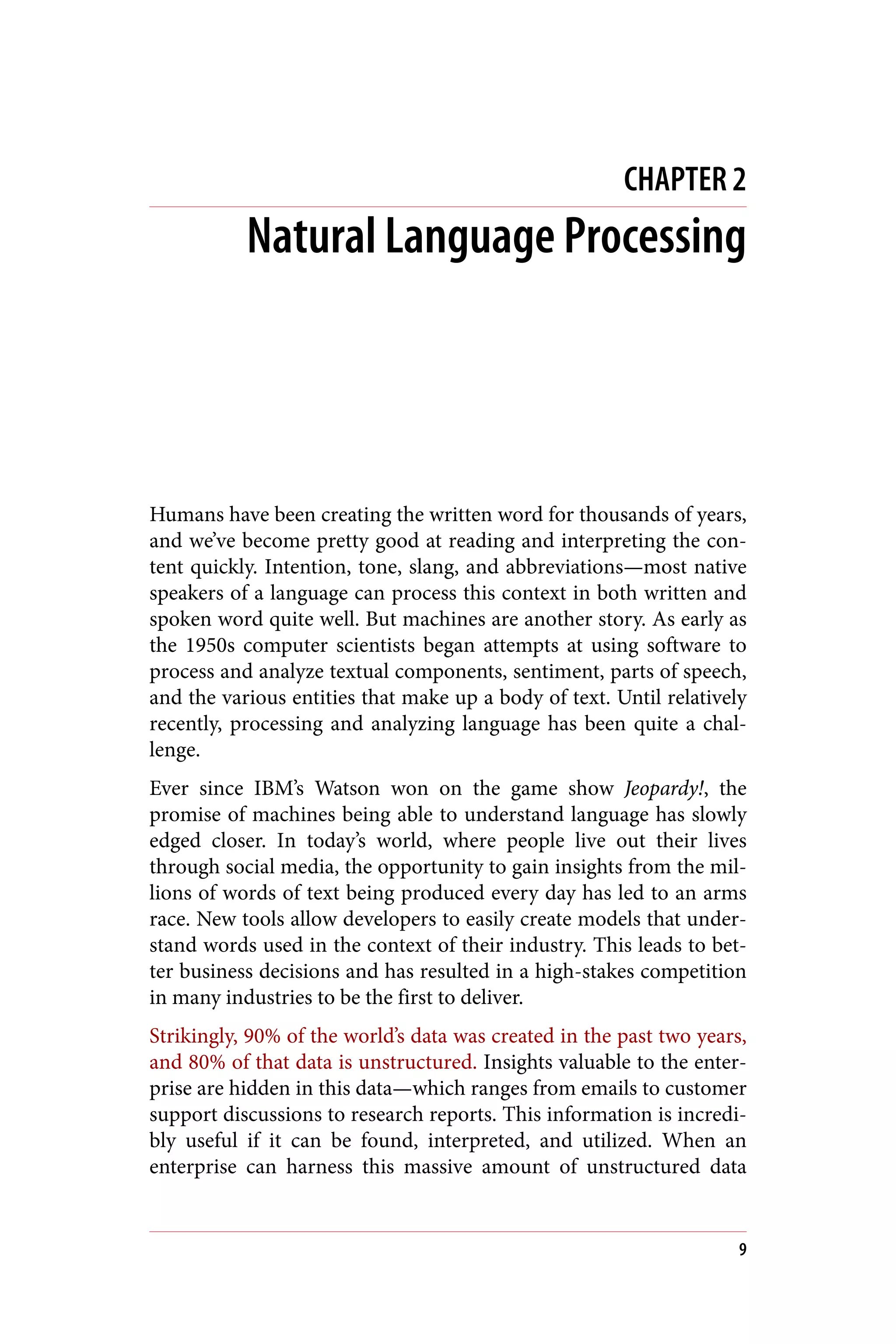 CHAPTER 2
Natural Language Processing
Humans have been creating the written word for thousands of years,
and we’ve become pretty good at reading and interpreting the con‐
tent quickly. Intention, tone, slang, and abbreviations—most native
speakers of a language can process this context in both written and
spoken word quite well. But machines are another story. As early as
the 1950s computer scientists began attempts at using software to
process and analyze textual components, sentiment, parts of speech,
and the various entities that make up a body of text. Until relatively
recently, processing and analyzing language has been quite a chal‐
lenge.
Ever since IBM’s Watson won on the game show Jeopardy!, the
promise of machines being able to understand language has slowly
edged closer. In today’s world, where people live out their lives
through social media, the opportunity to gain insights from the mil‐
lions of words of text being produced every day has led to an arms
race. New tools allow developers to easily create models that under‐
stand words used in the context of their industry. This leads to bet‐
ter business decisions and has resulted in a high-stakes competition
in many industries to be the first to deliver.
Strikingly, 90% of the world’s data was created in the past two years,
and 80% of that data is unstructured. Insights valuable to the enter‐
prise are hidden in this data—which ranges from emails to customer
support discussions to research reports. This information is incredi‐
bly useful if it can be found, interpreted, and utilized. When an
enterprise can harness this massive amount of unstructured data
9
 