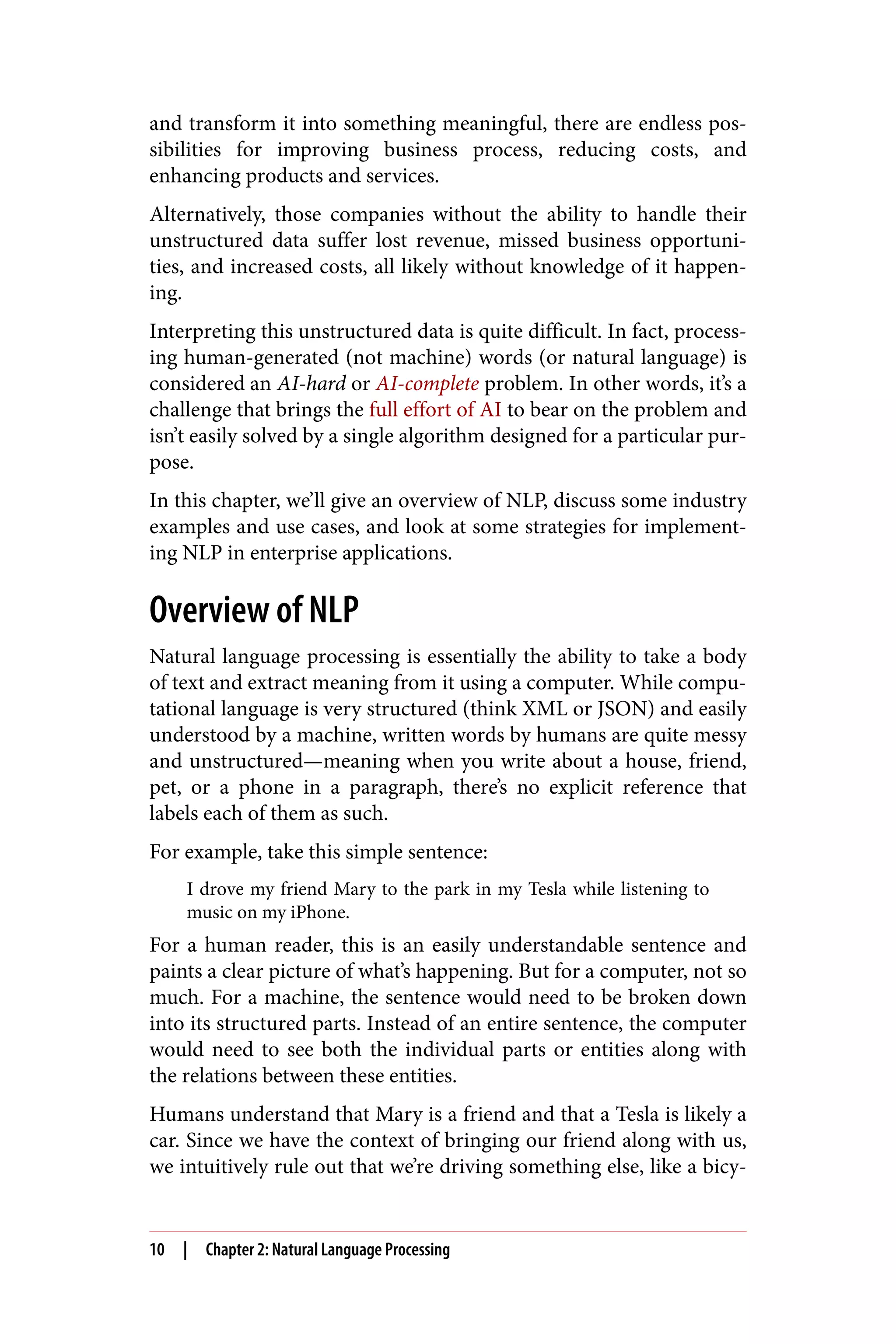 and transform it into something meaningful, there are endless pos‐
sibilities for improving business process, reducing costs, and
enhancing products and services.
Alternatively, those companies without the ability to handle their
unstructured data suffer lost revenue, missed business opportuni‐
ties, and increased costs, all likely without knowledge of it happen‐
ing.
Interpreting this unstructured data is quite difficult. In fact, process‐
ing human-generated (not machine) words (or natural language) is
considered an AI-hard or AI-complete problem. In other words, it’s a
challenge that brings the full effort of AI to bear on the problem and
isn’t easily solved by a single algorithm designed for a particular pur‐
pose.
In this chapter, we’ll give an overview of NLP, discuss some industry
examples and use cases, and look at some strategies for implement‐
ing NLP in enterprise applications.
Overview of NLP
Natural language processing is essentially the ability to take a body
of text and extract meaning from it using a computer. While compu‐
tational language is very structured (think XML or JSON) and easily
understood by a machine, written words by humans are quite messy
and unstructured—meaning when you write about a house, friend,
pet, or a phone in a paragraph, there’s no explicit reference that
labels each of them as such.
For example, take this simple sentence:
I drove my friend Mary to the park in my Tesla while listening to
music on my iPhone.
For a human reader, this is an easily understandable sentence and
paints a clear picture of what’s happening. But for a computer, not so
much. For a machine, the sentence would need to be broken down
into its structured parts. Instead of an entire sentence, the computer
would need to see both the individual parts or entities along with
the relations between these entities.
Humans understand that Mary is a friend and that a Tesla is likely a
car. Since we have the context of bringing our friend along with us,
we intuitively rule out that we’re driving something else, like a bicy‐
10 | Chapter 2: Natural Language Processing
 