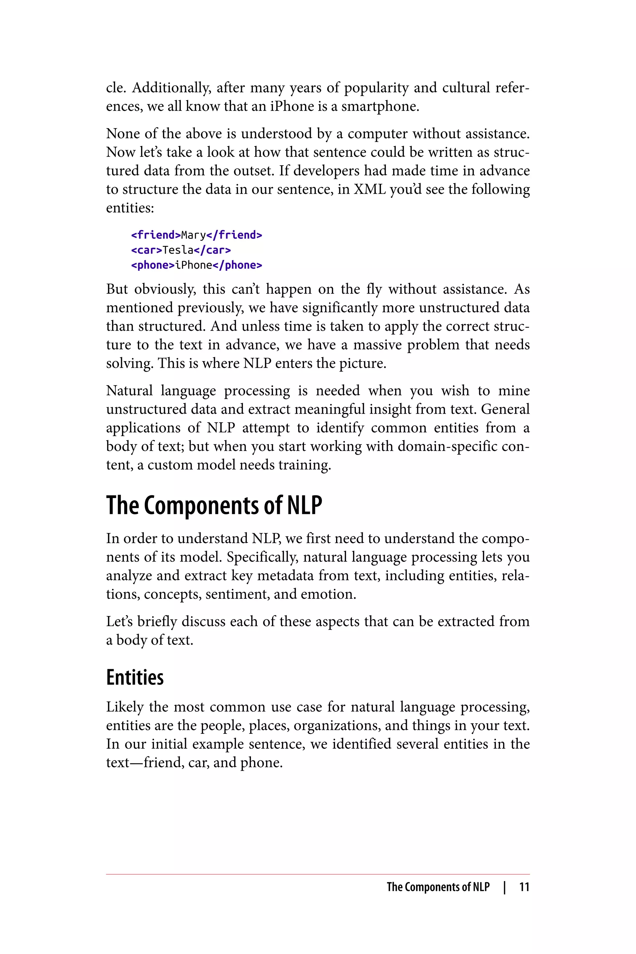 cle. Additionally, after many years of popularity and cultural refer‐
ences, we all know that an iPhone is a smartphone.
None of the above is understood by a computer without assistance.
Now let’s take a look at how that sentence could be written as struc‐
tured data from the outset. If developers had made time in advance
to structure the data in our sentence, in XML you’d see the following
entities:
<friend>Mary</friend>
<car>Tesla</car>
<phone>iPhone</phone>
But obviously, this can’t happen on the fly without assistance. As
mentioned previously, we have significantly more unstructured data
than structured. And unless time is taken to apply the correct struc‐
ture to the text in advance, we have a massive problem that needs
solving. This is where NLP enters the picture.
Natural language processing is needed when you wish to mine
unstructured data and extract meaningful insight from text. General
applications of NLP attempt to identify common entities from a
body of text; but when you start working with domain-specific con‐
tent, a custom model needs training.
The Components of NLP
In order to understand NLP, we first need to understand the compo‐
nents of its model. Specifically, natural language processing lets you
analyze and extract key metadata from text, including entities, rela‐
tions, concepts, sentiment, and emotion.
Let’s briefly discuss each of these aspects that can be extracted from
a body of text.
Entities
Likely the most common use case for natural language processing,
entities are the people, places, organizations, and things in your text.
In our initial example sentence, we identified several entities in the
text—friend, car, and phone.
The Components of NLP | 11
 