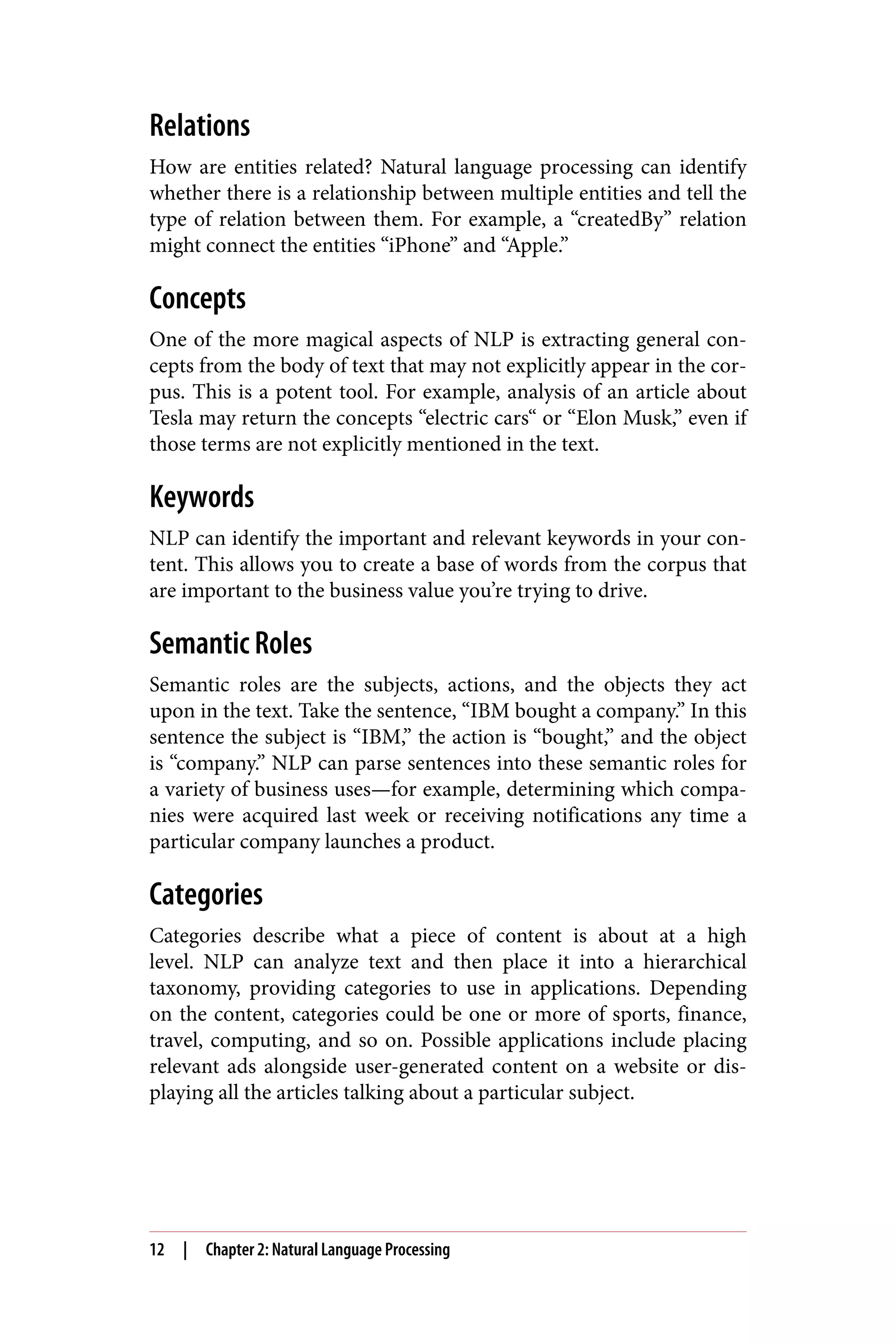 Relations
How are entities related? Natural language processing can identify
whether there is a relationship between multiple entities and tell the
type of relation between them. For example, a “createdBy” relation
might connect the entities “iPhone” and “Apple.”
Concepts
One of the more magical aspects of NLP is extracting general con‐
cepts from the body of text that may not explicitly appear in the cor‐
pus. This is a potent tool. For example, analysis of an article about
Tesla may return the concepts “electric cars“ or “Elon Musk,” even if
those terms are not explicitly mentioned in the text.
Keywords
NLP can identify the important and relevant keywords in your con‐
tent. This allows you to create a base of words from the corpus that
are important to the business value you’re trying to drive.
Semantic Roles
Semantic roles are the subjects, actions, and the objects they act
upon in the text. Take the sentence, “IBM bought a company.” In this
sentence the subject is “IBM,” the action is “bought,” and the object
is “company.” NLP can parse sentences into these semantic roles for
a variety of business uses—for example, determining which compa‐
nies were acquired last week or receiving notifications any time a
particular company launches a product.
Categories
Categories describe what a piece of content is about at a high
level. NLP can analyze text and then place it into a hierarchical
taxonomy, providing categories to use in applications. Depending
on the content, categories could be one or more of sports, finance,
travel, computing, and so on. Possible applications include placing
relevant ads alongside user-generated content on a website or dis‐
playing all the articles talking about a particular subject.
12 | Chapter 2: Natural Language Processing
 