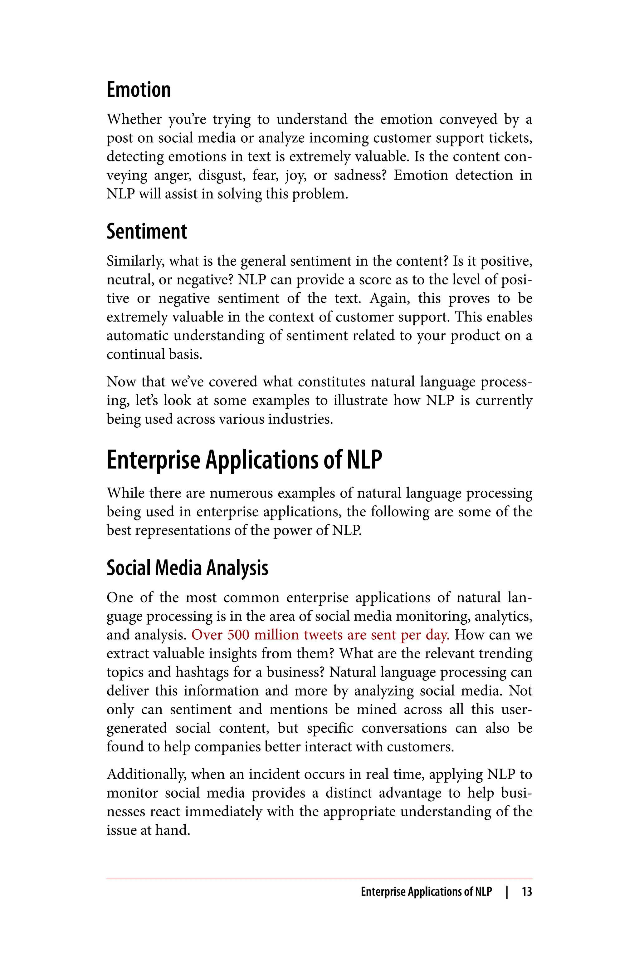 Emotion
Whether you’re trying to understand the emotion conveyed by a
post on social media or analyze incoming customer support tickets,
detecting emotions in text is extremely valuable. Is the content con‐
veying anger, disgust, fear, joy, or sadness? Emotion detection in
NLP will assist in solving this problem.
Sentiment
Similarly, what is the general sentiment in the content? Is it positive,
neutral, or negative? NLP can provide a score as to the level of posi‐
tive or negative sentiment of the text. Again, this proves to be
extremely valuable in the context of customer support. This enables
automatic understanding of sentiment related to your product on a
continual basis.
Now that we’ve covered what constitutes natural language process‐
ing, let’s look at some examples to illustrate how NLP is currently
being used across various industries.
Enterprise Applications of NLP
While there are numerous examples of natural language processing
being used in enterprise applications, the following are some of the
best representations of the power of NLP.
Social Media Analysis
One of the most common enterprise applications of natural lan‐
guage processing is in the area of social media monitoring, analytics,
and analysis. Over 500 million tweets are sent per day. How can we
extract valuable insights from them? What are the relevant trending
topics and hashtags for a business? Natural language processing can
deliver this information and more by analyzing social media. Not
only can sentiment and mentions be mined across all this user-
generated social content, but specific conversations can also be
found to help companies better interact with customers.
Additionally, when an incident occurs in real time, applying NLP to
monitor social media provides a distinct advantage to help busi‐
nesses react immediately with the appropriate understanding of the
issue at hand.
Enterprise Applications of NLP | 13
 