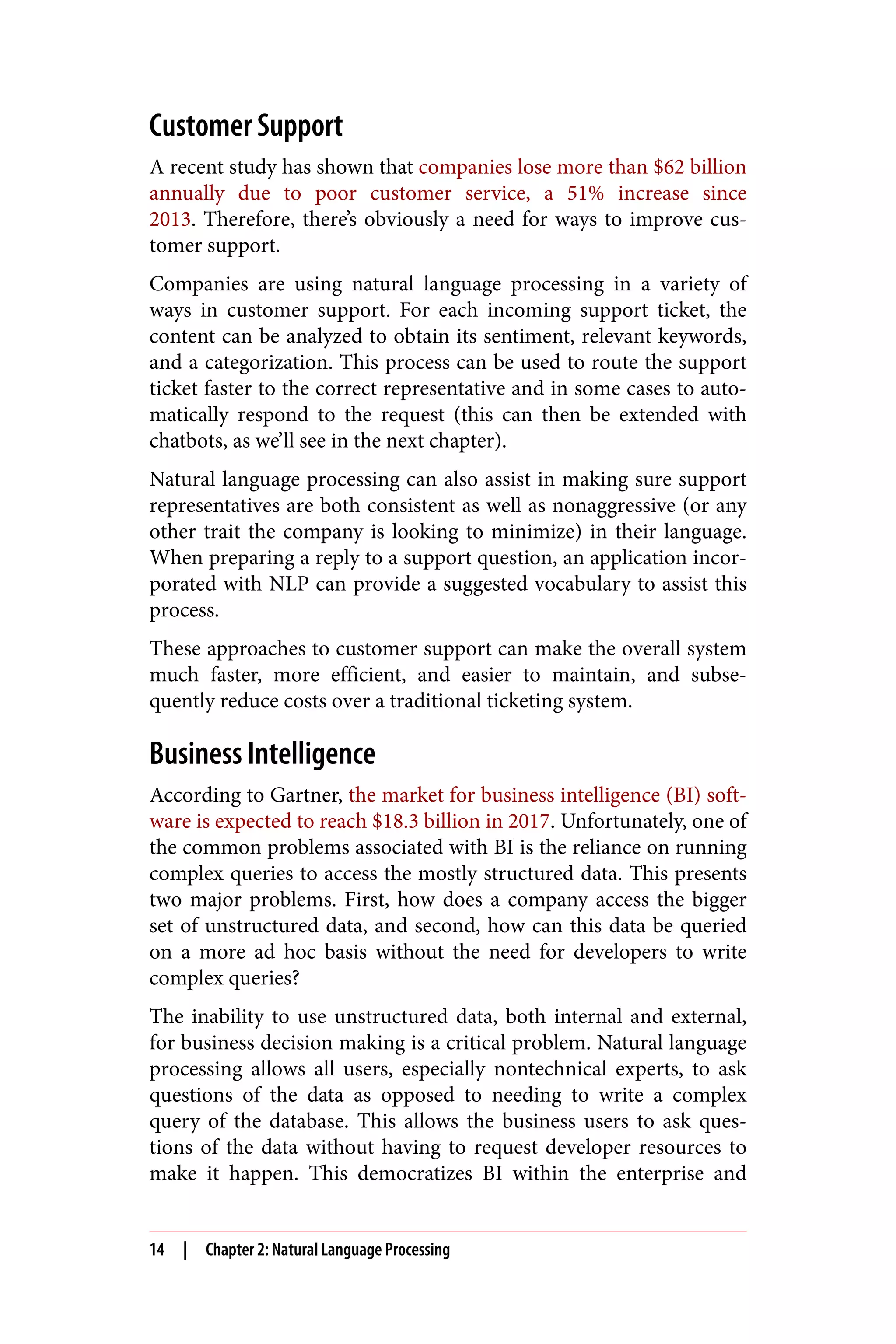 Customer Support
A recent study has shown that companies lose more than $62 billion
annually due to poor customer service, a 51% increase since
2013. Therefore, there’s obviously a need for ways to improve cus‐
tomer support.
Companies are using natural language processing in a variety of
ways in customer support. For each incoming support ticket, the
content can be analyzed to obtain its sentiment, relevant keywords,
and a categorization. This process can be used to route the support
ticket faster to the correct representative and in some cases to auto‐
matically respond to the request (this can then be extended with
chatbots, as we’ll see in the next chapter).
Natural language processing can also assist in making sure support
representatives are both consistent as well as nonaggressive (or any
other trait the company is looking to minimize) in their language.
When preparing a reply to a support question, an application incor‐
porated with NLP can provide a suggested vocabulary to assist this
process.
These approaches to customer support can make the overall system
much faster, more efficient, and easier to maintain, and subse‐
quently reduce costs over a traditional ticketing system.
Business Intelligence
According to Gartner, the market for business intelligence (BI) soft‐
ware is expected to reach $18.3 billion in 2017. Unfortunately, one of
the common problems associated with BI is the reliance on running
complex queries to access the mostly structured data. This presents
two major problems. First, how does a company access the bigger
set of unstructured data, and second, how can this data be queried
on a more ad hoc basis without the need for developers to write
complex queries?
The inability to use unstructured data, both internal and external,
for business decision making is a critical problem. Natural language
processing allows all users, especially nontechnical experts, to ask
questions of the data as opposed to needing to write a complex
query of the database. This allows the business users to ask ques‐
tions of the data without having to request developer resources to
make it happen. This democratizes BI within the enterprise and
14 | Chapter 2: Natural Language Processing
 