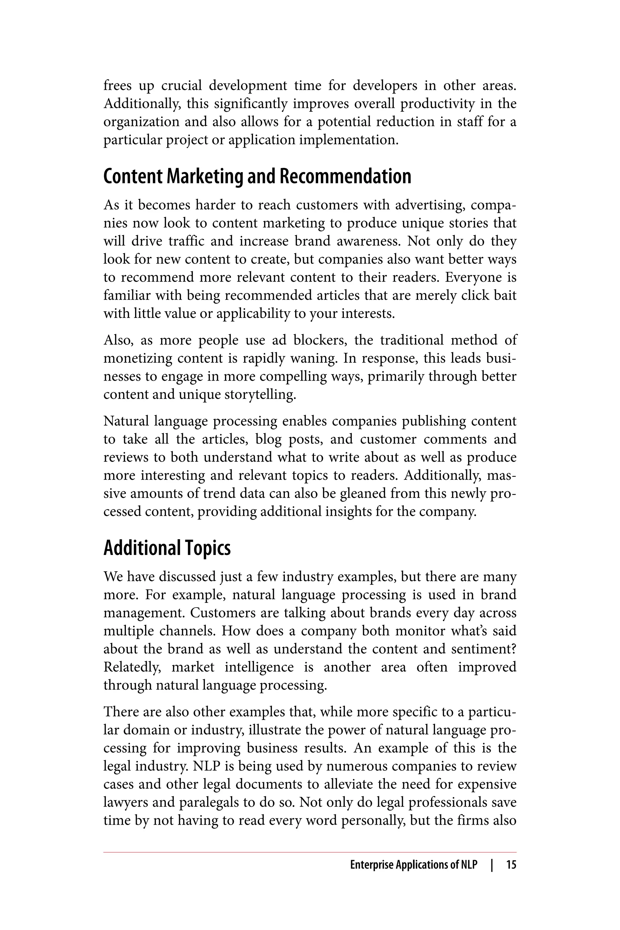 frees up crucial development time for developers in other areas.
Additionally, this significantly improves overall productivity in the
organization and also allows for a potential reduction in staff for a
particular project or application implementation.
Content Marketing and Recommendation
As it becomes harder to reach customers with advertising, compa‐
nies now look to content marketing to produce unique stories that
will drive traffic and increase brand awareness. Not only do they
look for new content to create, but companies also want better ways
to recommend more relevant content to their readers. Everyone is
familiar with being recommended articles that are merely click bait
with little value or applicability to your interests.
Also, as more people use ad blockers, the traditional method of
monetizing content is rapidly waning. In response, this leads busi‐
nesses to engage in more compelling ways, primarily through better
content and unique storytelling.
Natural language processing enables companies publishing content
to take all the articles, blog posts, and customer comments and
reviews to both understand what to write about as well as produce
more interesting and relevant topics to readers. Additionally, mas‐
sive amounts of trend data can also be gleaned from this newly pro‐
cessed content, providing additional insights for the company.
Additional Topics
We have discussed just a few industry examples, but there are many
more. For example, natural language processing is used in brand
management. Customers are talking about brands every day across
multiple channels. How does a company both monitor what’s said
about the brand as well as understand the content and sentiment?
Relatedly, market intelligence is another area often improved
through natural language processing.
There are also other examples that, while more specific to a particu‐
lar domain or industry, illustrate the power of natural language pro‐
cessing for improving business results. An example of this is the
legal industry. NLP is being used by numerous companies to review
cases and other legal documents to alleviate the need for expensive
lawyers and paralegals to do so. Not only do legal professionals save
time by not having to read every word personally, but the firms also
Enterprise Applications of NLP | 15
 