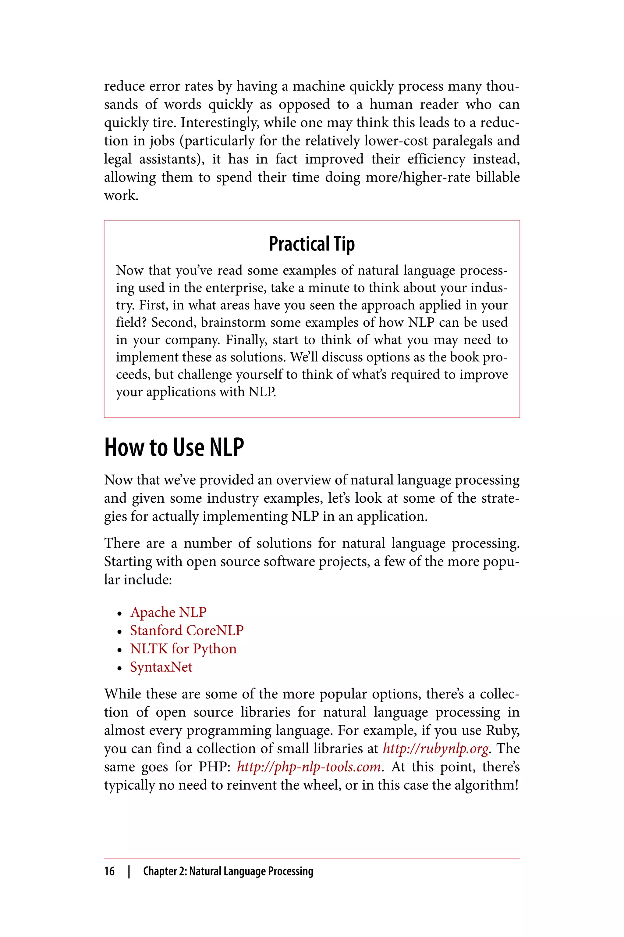 reduce error rates by having a machine quickly process many thou‐
sands of words quickly as opposed to a human reader who can
quickly tire. Interestingly, while one may think this leads to a reduc‐
tion in jobs (particularly for the relatively lower-cost paralegals and
legal assistants), it has in fact improved their efficiency instead,
allowing them to spend their time doing more/higher-rate billable
work.
Practical Tip
Now that you’ve read some examples of natural language process‐
ing used in the enterprise, take a minute to think about your indus‐
try. First, in what areas have you seen the approach applied in your
field? Second, brainstorm some examples of how NLP can be used
in your company. Finally, start to think of what you may need to
implement these as solutions. We’ll discuss options as the book pro‐
ceeds, but challenge yourself to think of what’s required to improve
your applications with NLP.
How to Use NLP
Now that we’ve provided an overview of natural language processing
and given some industry examples, let’s look at some of the strate‐
gies for actually implementing NLP in an application.
There are a number of solutions for natural language processing.
Starting with open source software projects, a few of the more popu‐
lar include:
• Apache NLP
• Stanford CoreNLP
• NLTK for Python
• SyntaxNet
While these are some of the more popular options, there’s a collec‐
tion of open source libraries for natural language processing in
almost every programming language. For example, if you use Ruby,
you can find a collection of small libraries at http://rubynlp.org. The
same goes for PHP: http://php-nlp-tools.com. At this point, there’s
typically no need to reinvent the wheel, or in this case the algorithm!
16 | Chapter 2: Natural Language Processing
 