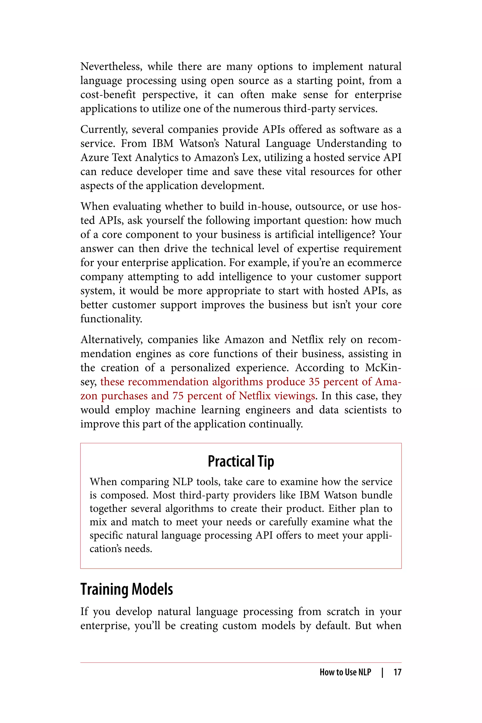 Nevertheless, while there are many options to implement natural
language processing using open source as a starting point, from a
cost-benefit perspective, it can often make sense for enterprise
applications to utilize one of the numerous third-party services.
Currently, several companies provide APIs offered as software as a
service. From IBM Watson’s Natural Language Understanding to
Azure Text Analytics to Amazon’s Lex, utilizing a hosted service API
can reduce developer time and save these vital resources for other
aspects of the application development.
When evaluating whether to build in-house, outsource, or use hos‐
ted APIs, ask yourself the following important question: how much
of a core component to your business is artificial intelligence? Your
answer can then drive the technical level of expertise requirement
for your enterprise application. For example, if you’re an ecommerce
company attempting to add intelligence to your customer support
system, it would be more appropriate to start with hosted APIs, as
better customer support improves the business but isn’t your core
functionality.
Alternatively, companies like Amazon and Netflix rely on recom‐
mendation engines as core functions of their business, assisting in
the creation of a personalized experience. According to McKin‐
sey, these recommendation algorithms produce 35 percent of Ama‐
zon purchases and 75 percent of Netflix viewings. In this case, they
would employ machine learning engineers and data scientists to
improve this part of the application continually.
Practical Tip
When comparing NLP tools, take care to examine how the service
is composed. Most third-party providers like IBM Watson bundle
together several algorithms to create their product. Either plan to
mix and match to meet your needs or carefully examine what the
specific natural language processing API offers to meet your appli‐
cation’s needs.
Training Models
If you develop natural language processing from scratch in your
enterprise, you’ll be creating custom models by default. But when
How to Use NLP | 17
 