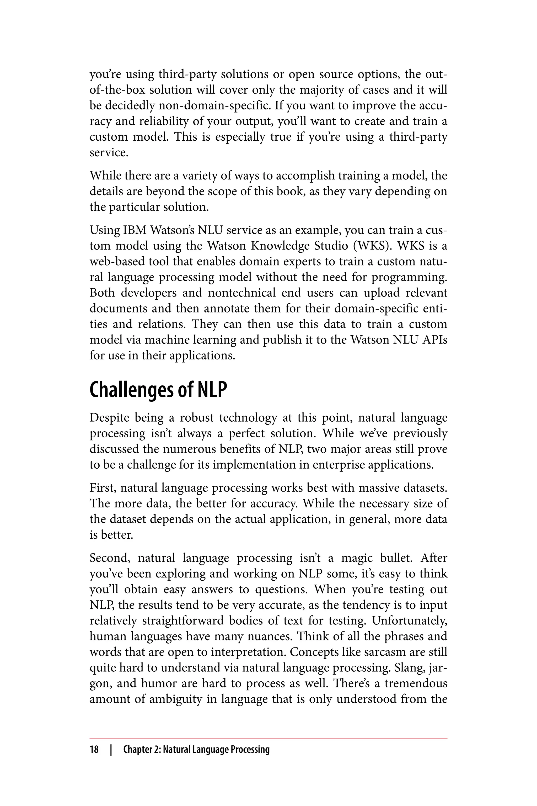 you’re using third-party solutions or open source options, the out-
of-the-box solution will cover only the majority of cases and it will
be decidedly non-domain-specific. If you want to improve the accu‐
racy and reliability of your output, you’ll want to create and train a
custom model. This is especially true if you’re using a third-party
service.
While there are a variety of ways to accomplish training a model, the
details are beyond the scope of this book, as they vary depending on
the particular solution.
Using IBM Watson’s NLU service as an example, you can train a cus‐
tom model using the Watson Knowledge Studio (WKS). WKS is a
web-based tool that enables domain experts to train a custom natu‐
ral language processing model without the need for programming.
Both developers and nontechnical end users can upload relevant
documents and then annotate them for their domain-specific enti‐
ties and relations. They can then use this data to train a custom
model via machine learning and publish it to the Watson NLU APIs
for use in their applications.
Challenges of NLP
Despite being a robust technology at this point, natural language
processing isn’t always a perfect solution. While we’ve previously
discussed the numerous benefits of NLP, two major areas still prove
to be a challenge for its implementation in enterprise applications.
First, natural language processing works best with massive datasets.
The more data, the better for accuracy. While the necessary size of
the dataset depends on the actual application, in general, more data
is better.
Second, natural language processing isn’t a magic bullet. After
you’ve been exploring and working on NLP some, it’s easy to think
you’ll obtain easy answers to questions. When you’re testing out
NLP, the results tend to be very accurate, as the tendency is to input
relatively straightforward bodies of text for testing. Unfortunately,
human languages have many nuances. Think of all the phrases and
words that are open to interpretation. Concepts like sarcasm are still
quite hard to understand via natural language processing. Slang, jar‐
gon, and humor are hard to process as well. There’s a tremendous
amount of ambiguity in language that is only understood from the
18 | Chapter 2: Natural Language Processing
 