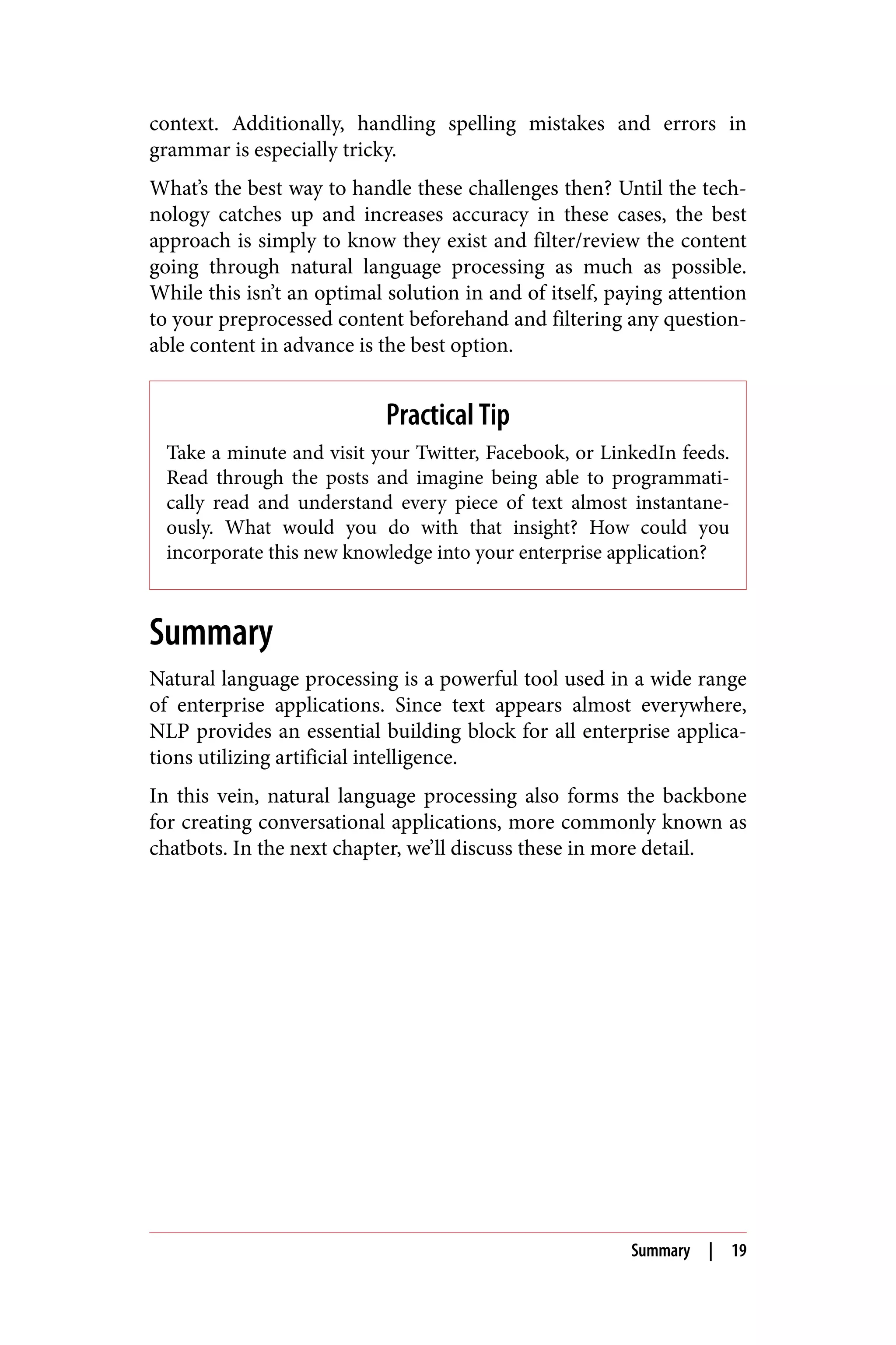 context. Additionally, handling spelling mistakes and errors in
grammar is especially tricky.
What’s the best way to handle these challenges then? Until the tech‐
nology catches up and increases accuracy in these cases, the best
approach is simply to know they exist and filter/review the content
going through natural language processing as much as possible.
While this isn’t an optimal solution in and of itself, paying attention
to your preprocessed content beforehand and filtering any question‐
able content in advance is the best option.
Practical Tip
Take a minute and visit your Twitter, Facebook, or LinkedIn feeds.
Read through the posts and imagine being able to programmati‐
cally read and understand every piece of text almost instantane‐
ously. What would you do with that insight? How could you
incorporate this new knowledge into your enterprise application?
Summary
Natural language processing is a powerful tool used in a wide range
of enterprise applications. Since text appears almost everywhere,
NLP provides an essential building block for all enterprise applica‐
tions utilizing artificial intelligence.
In this vein, natural language processing also forms the backbone
for creating conversational applications, more commonly known as
chatbots. In the next chapter, we’ll discuss these in more detail.
Summary | 19
 