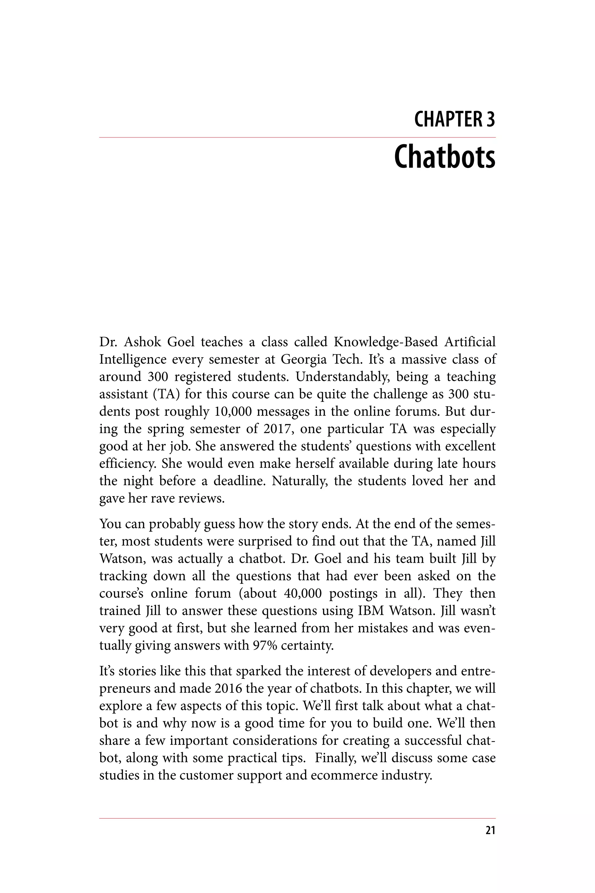 CHAPTER 3
Chatbots
Dr. Ashok Goel teaches a class called Knowledge-Based Artificial
Intelligence every semester at Georgia Tech. It’s a massive class of
around 300 registered students. Understandably, being a teaching
assistant (TA) for this course can be quite the challenge as 300 stu‐
dents post roughly 10,000 messages in the online forums. But dur‐
ing the spring semester of 2017, one particular TA was especially
good at her job. She answered the students’ questions with excellent
efficiency. She would even make herself available during late hours
the night before a deadline. Naturally, the students loved her and
gave her rave reviews.
You can probably guess how the story ends. At the end of the semes‐
ter, most students were surprised to find out that the TA, named Jill
Watson, was actually a chatbot. Dr. Goel and his team built Jill by
tracking down all the questions that had ever been asked on the
course’s online forum (about 40,000 postings in all). They then
trained Jill to answer these questions using IBM Watson. Jill wasn’t
very good at first, but she learned from her mistakes and was even‐
tually giving answers with 97% certainty.
It’s stories like this that sparked the interest of developers and entre‐
preneurs and made 2016 the year of chatbots. In this chapter, we will
explore a few aspects of this topic. We’ll first talk about what a chat‐
bot is and why now is a good time for you to build one. We’ll then
share a few important considerations for creating a successful chat‐
bot, along with some practical tips. Finally, we’ll discuss some case
studies in the customer support and ecommerce industry.
21
 
