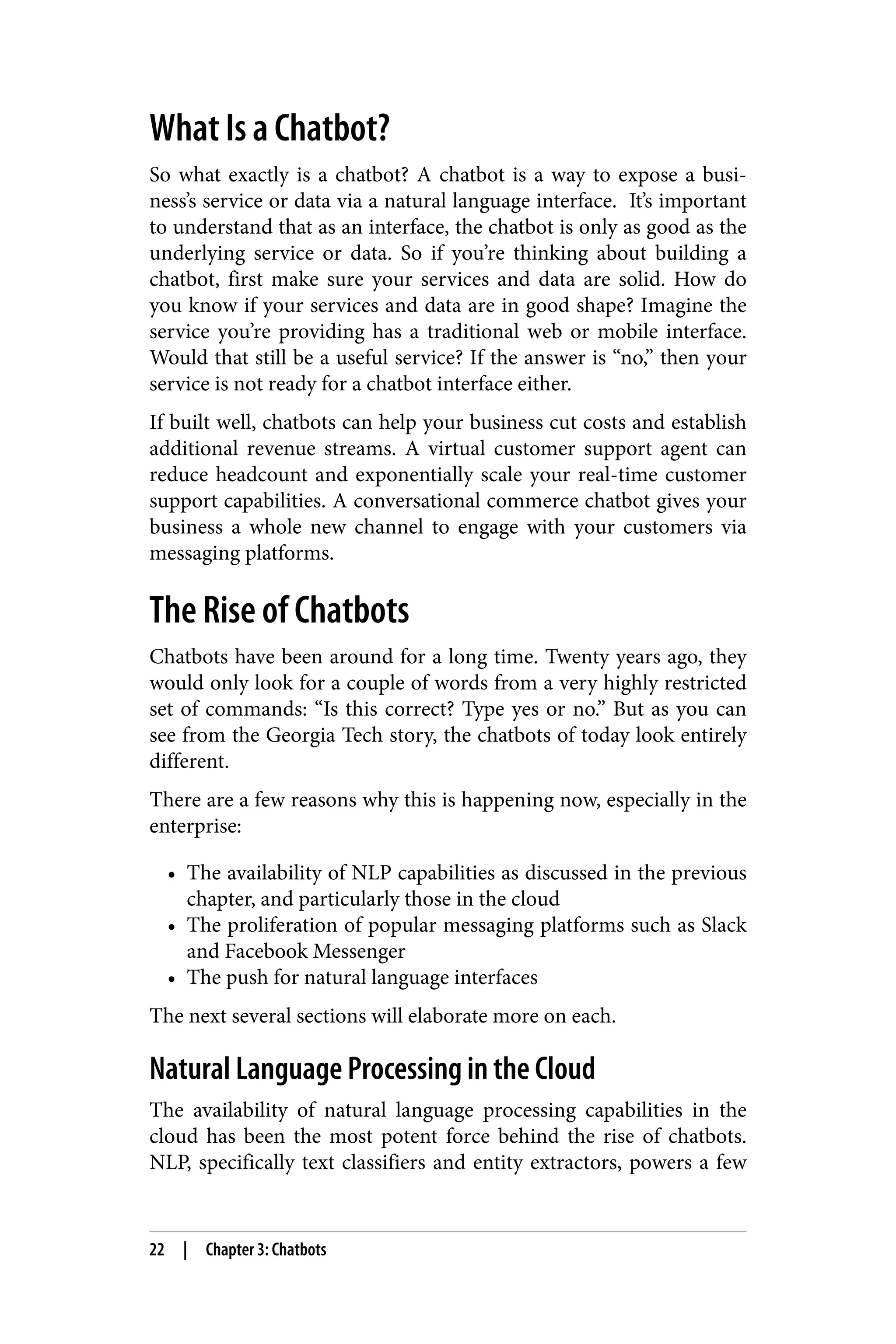 What Is a Chatbot?
So what exactly is a chatbot? A chatbot is a way to expose a busi‐
ness’s service or data via a natural language interface. It’s important
to understand that as an interface, the chatbot is only as good as the
underlying service or data. So if you’re thinking about building a
chatbot, first make sure your services and data are solid. How do
you know if your services and data are in good shape? Imagine the
service you’re providing has a traditional web or mobile interface.
Would that still be a useful service? If the answer is “no,” then your
service is not ready for a chatbot interface either.
If built well, chatbots can help your business cut costs and establish
additional revenue streams. A virtual customer support agent can
reduce headcount and exponentially scale your real-time customer
support capabilities. A conversational commerce chatbot gives your
business a whole new channel to engage with your customers via
messaging platforms.
The Rise of Chatbots
Chatbots have been around for a long time. Twenty years ago, they
would only look for a couple of words from a very highly restricted
set of commands: “Is this correct? Type yes or no.” But as you can
see from the Georgia Tech story, the chatbots of today look entirely
different.
There are a few reasons why this is happening now, especially in the
enterprise:
• The availability of NLP capabilities as discussed in the previous
chapter, and particularly those in the cloud
• The proliferation of popular messaging platforms such as Slack
and Facebook Messenger
• The push for natural language interfaces
The next several sections will elaborate more on each.
Natural Language Processing in the Cloud
The availability of natural language processing capabilities in the
cloud has been the most potent force behind the rise of chatbots.
NLP, specifically text classifiers and entity extractors, powers a few
22 | Chapter 3: Chatbots
 