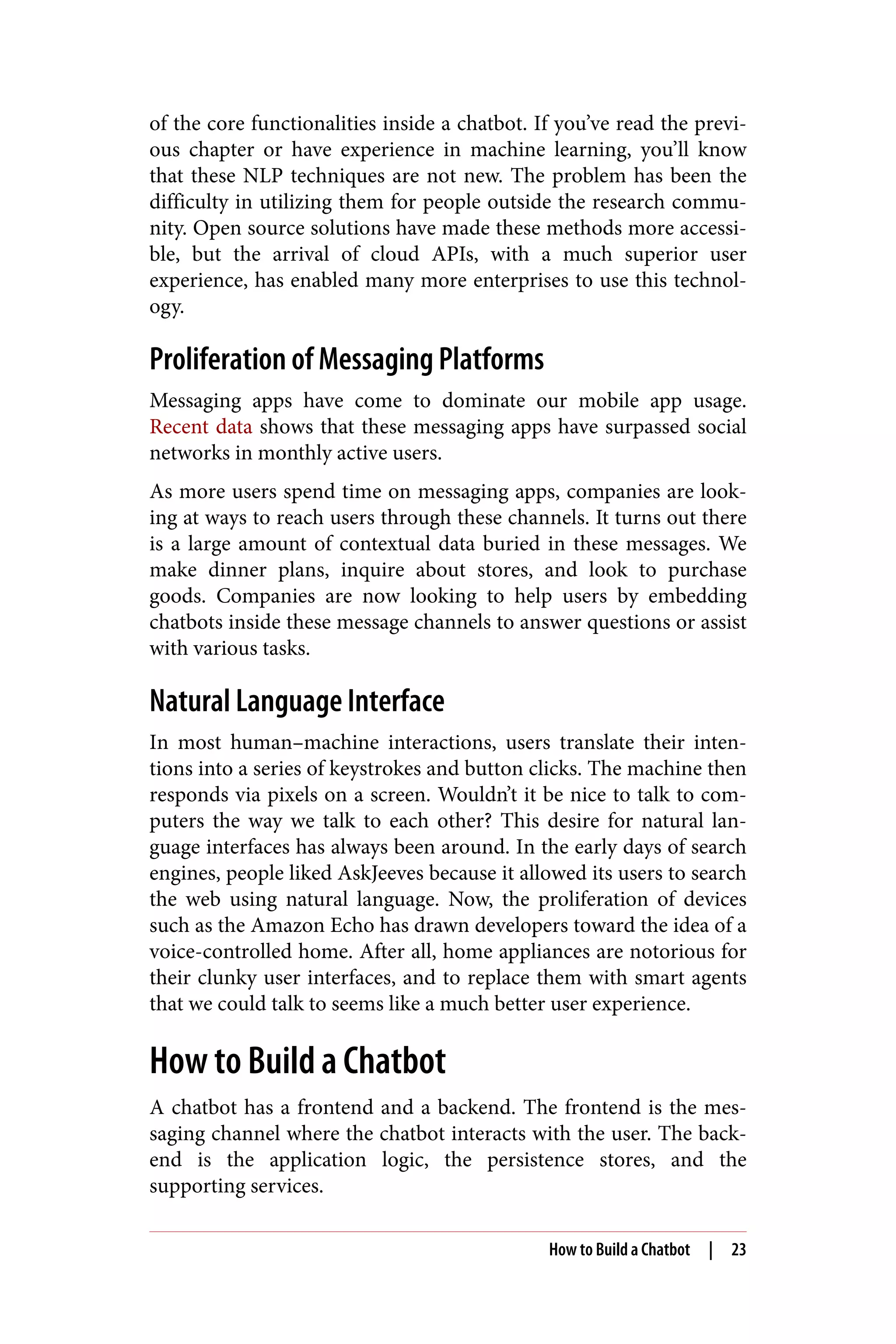 of the core functionalities inside a chatbot. If you’ve read the previ‐
ous chapter or have experience in machine learning, you’ll know
that these NLP techniques are not new. The problem has been the
difficulty in utilizing them for people outside the research commu‐
nity. Open source solutions have made these methods more accessi‐
ble, but the arrival of cloud APIs, with a much superior user
experience, has enabled many more enterprises to use this technol‐
ogy.
Proliferation of Messaging Platforms
Messaging apps have come to dominate our mobile app usage.
Recent data shows that these messaging apps have surpassed social
networks in monthly active users.
As more users spend time on messaging apps, companies are look‐
ing at ways to reach users through these channels. It turns out there
is a large amount of contextual data buried in these messages. We
make dinner plans, inquire about stores, and look to purchase
goods. Companies are now looking to help users by embedding
chatbots inside these message channels to answer questions or assist
with various tasks.
Natural Language Interface
In most human–machine interactions, users translate their inten‐
tions into a series of keystrokes and button clicks. The machine then
responds via pixels on a screen. Wouldn’t it be nice to talk to com‐
puters the way we talk to each other? This desire for natural lan‐
guage interfaces has always been around. In the early days of search
engines, people liked AskJeeves because it allowed its users to search
the web using natural language. Now, the proliferation of devices
such as the Amazon Echo has drawn developers toward the idea of a
voice-controlled home. After all, home appliances are notorious for
their clunky user interfaces, and to replace them with smart agents
that we could talk to seems like a much better user experience.
How to Build a Chatbot
A chatbot has a frontend and a backend. The frontend is the mes‐
saging channel where the chatbot interacts with the user. The back‐
end is the application logic, the persistence stores, and the
supporting services.
How to Build a Chatbot | 23
 
