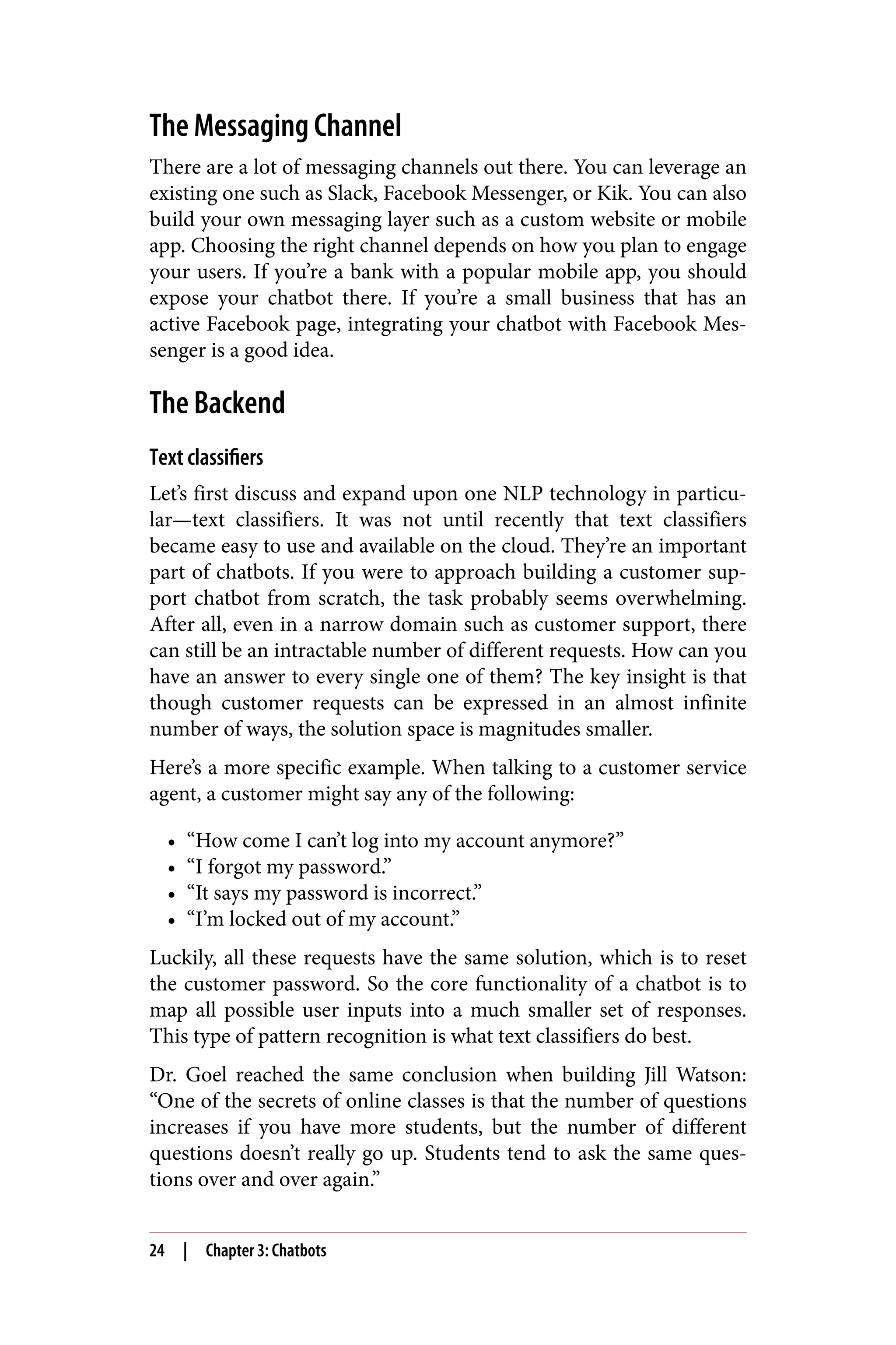The Messaging Channel
There are a lot of messaging channels out there. You can leverage an
existing one such as Slack, Facebook Messenger, or Kik. You can also
build your own messaging layer such as a custom website or mobile
app. Choosing the right channel depends on how you plan to engage
your users. If you’re a bank with a popular mobile app, you should
expose your chatbot there. If you’re a small business that has an
active Facebook page, integrating your chatbot with Facebook Mes‐
senger is a good idea.
The Backend
Text classifiers
Let’s first discuss and expand upon one NLP technology in particu‐
lar—text classifiers. It was not until recently that text classifiers
became easy to use and available on the cloud. They’re an important
part of chatbots. If you were to approach building a customer sup‐
port chatbot from scratch, the task probably seems overwhelming.
After all, even in a narrow domain such as customer support, there
can still be an intractable number of different requests. How can you
have an answer to every single one of them? The key insight is that
though customer requests can be expressed in an almost infinite
number of ways, the solution space is magnitudes smaller.
Here’s a more specific example. When talking to a customer service
agent, a customer might say any of the following:
• “How come I can’t log into my account anymore?”
• “I forgot my password.”
• “It says my password is incorrect.”
• “I’m locked out of my account.”
Luckily, all these requests have the same solution, which is to reset
the customer password. So the core functionality of a chatbot is to
map all possible user inputs into a much smaller set of responses.
This type of pattern recognition is what text classifiers do best.
Dr. Goel reached the same conclusion when building Jill Watson:
“One of the secrets of online classes is that the number of questions
increases if you have more students, but the number of different
questions doesn’t really go up. Students tend to ask the same ques‐
tions over and over again.”
24 | Chapter 3: Chatbots
 