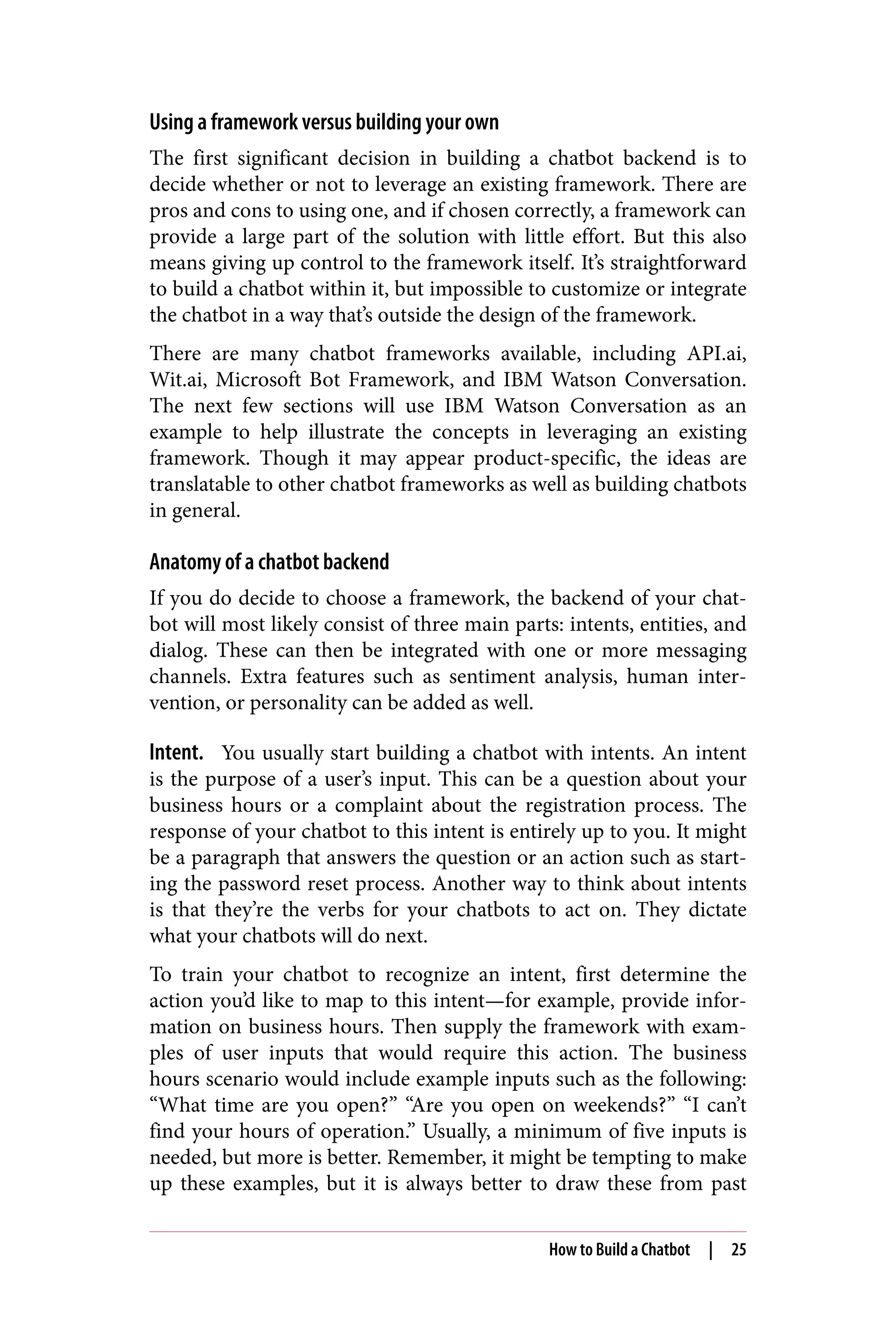 Using a framework versus building your own
The first significant decision in building a chatbot backend is to
decide whether or not to leverage an existing framework. There are
pros and cons to using one, and if chosen correctly, a framework can
provide a large part of the solution with little effort. But this also
means giving up control to the framework itself. It’s straightforward
to build a chatbot within it, but impossible to customize or integrate
the chatbot in a way that’s outside the design of the framework.
There are many chatbot frameworks available, including API.ai,
Wit.ai, Microsoft Bot Framework, and IBM Watson Conversation.
The next few sections will use IBM Watson Conversation as an
example to help illustrate the concepts in leveraging an existing
framework. Though it may appear product-specific, the ideas are
translatable to other chatbot frameworks as well as building chatbots
in general.
Anatomy of a chatbot backend
If you do decide to choose a framework, the backend of your chat‐
bot will most likely consist of three main parts: intents, entities, and
dialog. These can then be integrated with one or more messaging
channels. Extra features such as sentiment analysis, human inter‐
vention, or personality can be added as well.
Intent. You usually start building a chatbot with intents. An intent
is the purpose of a user’s input. This can be a question about your
business hours or a complaint about the registration process. The
response of your chatbot to this intent is entirely up to you. It might
be a paragraph that answers the question or an action such as start‐
ing the password reset process. Another way to think about intents
is that they’re the verbs for your chatbots to act on. They dictate
what your chatbots will do next.
To train your chatbot to recognize an intent, first determine the
action you’d like to map to this intent—for example, provide infor‐
mation on business hours. Then supply the framework with exam‐
ples of user inputs that would require this action. The business
hours scenario would include example inputs such as the following:
“What time are you open?” “Are you open on weekends?” “I can’t
find your hours of operation.” Usually, a minimum of five inputs is
needed, but more is better. Remember, it might be tempting to make
up these examples, but it is always better to draw these from past
How to Build a Chatbot | 25
 