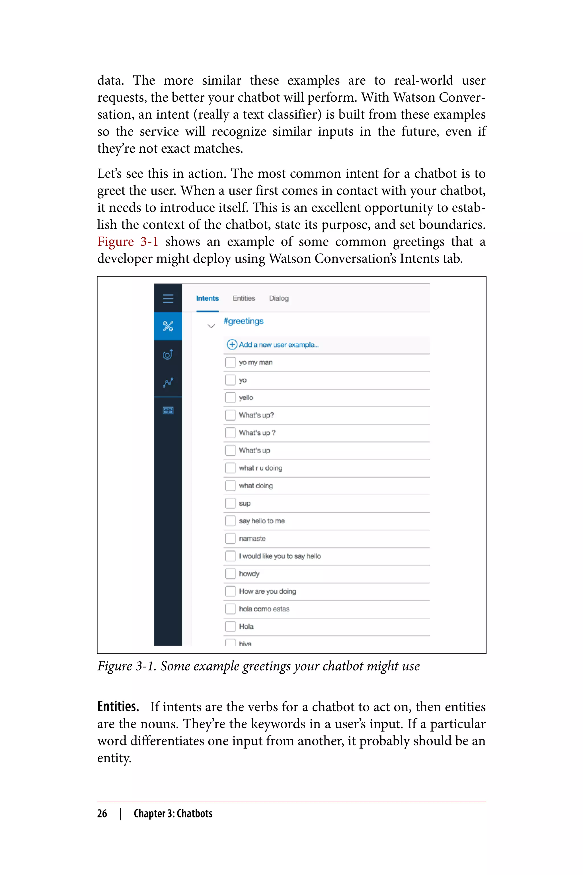 data. The more similar these examples are to real-world user
requests, the better your chatbot will perform. With Watson Conver‐
sation, an intent (really a text classifier) is built from these examples
so the service will recognize similar inputs in the future, even if
they’re not exact matches.
Let’s see this in action. The most common intent for a chatbot is to
greet the user. When a user first comes in contact with your chatbot,
it needs to introduce itself. This is an excellent opportunity to estab‐
lish the context of the chatbot, state its purpose, and set boundaries.
Figure 3-1 shows an example of some common greetings that a
developer might deploy using Watson Conversation’s Intents tab.
Figure 3-1. Some example greetings your chatbot might use
Entities. If intents are the verbs for a chatbot to act on, then entities
are the nouns. They’re the keywords in a user’s input. If a particular
word differentiates one input from another, it probably should be an
entity.
26 | Chapter 3: Chatbots
 